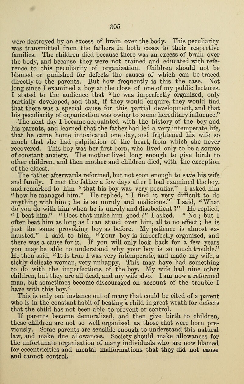 were destroyed by an excess of brain over the body. This peculiarity was transmitted from the fathers in both cases to their respective families. The children died because there was an excess of brain over the body, and because they were not trained and educated with refe- rence to this peculiarity of organization. Children should not be blamed or punished for defects the causes of which can be traced directly to the parents. But how frequently is this the case. Not long since I examined a boy at the close of one of my public lectures. I stated to the audience that he was imperfectly organized, only partially developed, and that, if they would enquire, they would find that there was a special cause for this partial development, and that his peculiarity of organization was owing to some hereditary influence.'' The next day I became acquainted with the history of the boy and his parents, and learned that the father had led a very intemperate life, that he came home intoxicated one day, and frightened his wife so much that she had palpitation of the heart, from which she never recovered. This boy was her first-born, who lived only to be a source of constant anxiety. The mother lived long enough to give birth to other children, and then mother and children died, with the exception of the eldest. The father afterwards reformed, but not soon enough to save his wife and family. I met the father a few days after I had examined the boy, and remarked to him  that his boy was very peculiar. I asked him  how he managed him. He replied,  I find it very difficult to do anything with him ; he is so unruly and malicious. I said,  What do you do with him when he is unruly and disobedient ? He replied,  I beat him.  Does that make him good ? I asked.  No ; but I often beat him as long as I can stand over him, all to no effect; he is just the same provoking boy as before. My patience is almost ex- hausted. I said to him,  Your boy is imperfectly organized, and there was a cause for it. If you will only look back for a few years you may be able to understand why your boy is so much trouble. He then said,  It is true I was very intemperate, and made my wife, a sickly delicate woman, very unhappy. This may have had something to do with the imperfections of the boy. My wife had nine other children, but they are all dead, and my wife also. I am now a reformed man, but sometimes become discouraged on account of the trouble I have with this boy. This is only one instance out of many that could be cited of a parent who is in the constant habit of beating a child in great wrath for defects that the child has not been able to prevent or control. If parents become demoralized, and then give birth to children, these children are not so well organized as those that were born pre- viously. Some parents are sensible enough to understand this natural law, and make due allowances. Society should make allowances for the unfortunate organization of many individuals who are now blamed for eccentricities and mental malformations that they did not cause and cannot controL