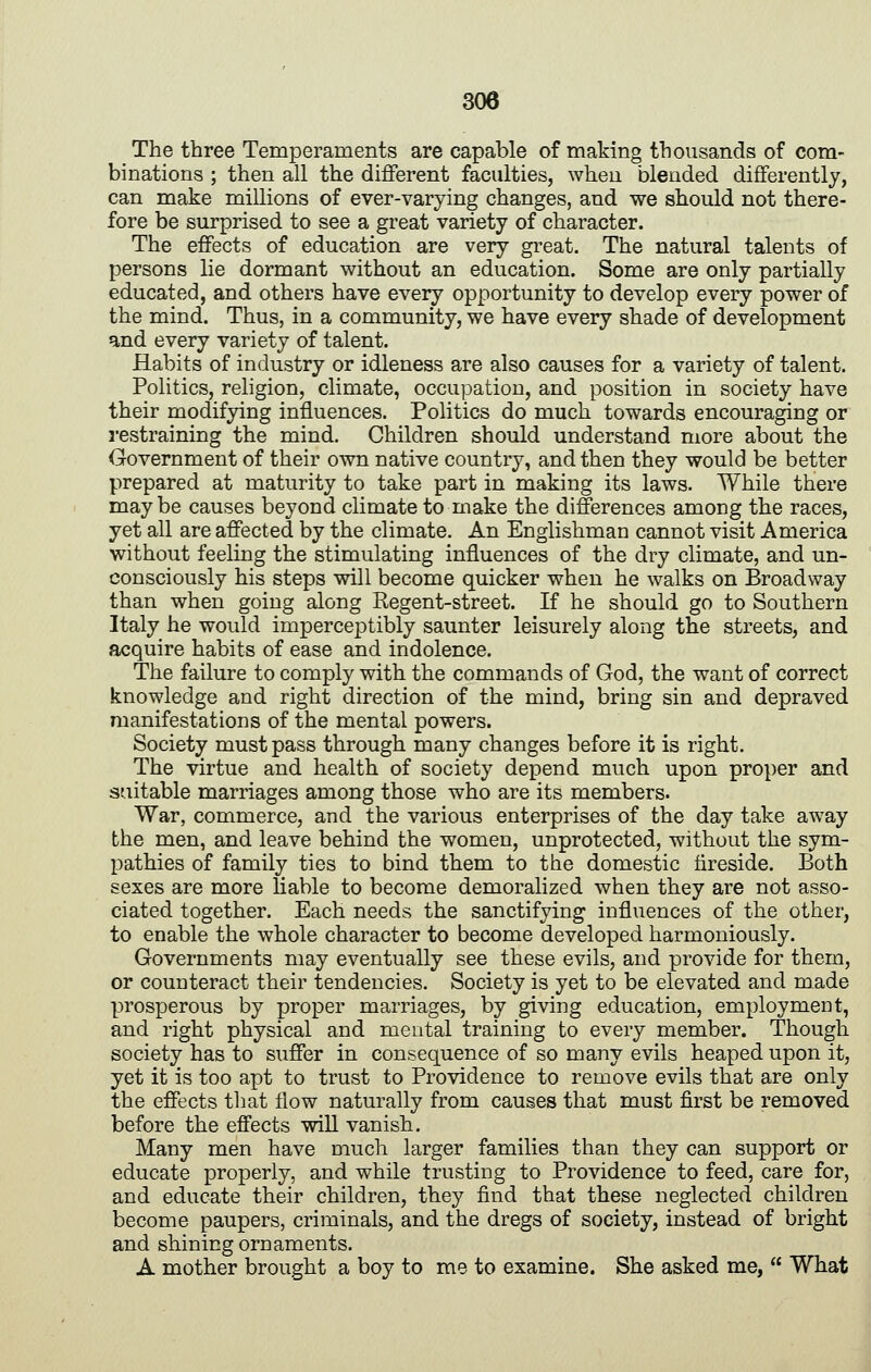 The three Temperaments are capable of making thousands of com- binations ; then all the different faculties, when blended differently, can make millions of ever-varying changes, and we should not there- fore be surprised to see a great variety of character. The effects of education are very great. The natural talents of persons lie dormant without an education. Some are only partially educated, and others have every opportunity to develop every power of the mind. Thus, in a community, we have every shade of development and every variety of talent. Habits of industry or idleness are also causes for a variety of talent. Politics, religion, climate, occupation, and position in society have their modifying influences. Politics do much towards encouraging or restraining the mind. Children should understand more about the Government of their own native country, and then they would be better prepared at maturity to take part in making its laws. While there maybe causes beyond climate to make the differences among the races, yet all are affected by the climate. An Englishman cannot visit America without feeling the stimulating influences of the dry climate, and un- consciously his steps will become quicker when he walks on Broadway than when going along Eegent-street. If he should go to Southern Italy he would imperceptibly saunter leisurely along the streets, and acquire habits of ease and indolence. The failure to comply with the commands of God, the want of correct knowledge and right direction of the mind, bring sin and depraved manifestations of the mental powers. Society must pass through many changes before it is right. The virtue and health of society depend much upon proper and suitable marriages among those who are its members. War, commerce, and the various enterprises of the day take away the men, and leave behind the women, unprotected, without the sym- pathies of family ties to bind them to the domestic fireside. Both sexes are more liable to become demoralized when they are not asso- ciated together. Each needs the sanctifying influences of the other, to enable the whole character to become developed harmoniously. Governments may eventually see these evils, and provide for them, or counteract their tendencies. Society is yet to be elevated and made prosperous by proper marriages, by giving education, employment, and right physical and mental training to every member. Though society has to suffer in consequence of so many evils heaped upon it, yet it is too apt to trust to Providence to remove evils that are only the effects that flow naturally from causes that must first be removed before the effects will vanish. Many men have much larger families than they can support or educate properly, and while trusting to Providence to feed, care for, and educate their children, they find that these neglected children become paupers, criminals, and the dregs of society, instead of bright and shining ornaments. A mother brought a boy to me to examine. She asked me,  What