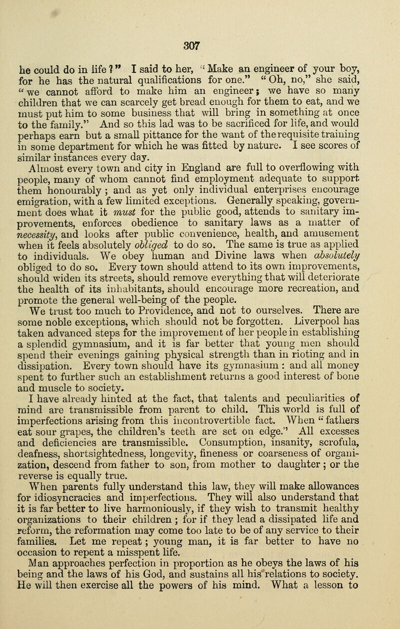 he could do in life ? I said to her, • Make an engineer of your boy, for he has the natural qualifications for one.  Oh, no, she said, we cannot afford to make him an engineer; we have so many children that we can scarcely get bread enough for them to eat, and we must put him to some business that will bring in something at once to the family. And so this lad was to be sacrificed for life, and would perhaps earn but a small pittance for the want of the requisite training in some department for which he was fitted by nature. I see scores of similar instances every day. Almost every town and city in England are full to overflowing with people, many of whom cannot find employment adequate to support, them honourably ; and as yet only individual enterprises encourage emigration, with a few limited exceptions. Generally speaking, govern- ment does what it must for the public good, attends to sanitary im- provements, enforces obedience to sanitary laws as a matter of necessity, and looks after public convenience, health, and amusement when it feels absolutely obliged to do so. The same is true as applied to individuals. We obey human and Divine laws when absolutely obliged to do so. Every town should attend to its own improvements, should widen its streets, should remove everything that will deteriorate the health of its inhabitants, should encourage more recreation, and promote the general well-being of the people. We trust too much to Providence, and not to ourselves. There are some noble exceptions, which should not be forgotten. Liverpool has taken advanced steps for the improvement of her people in establishiug a splendid gymnasium, and it is far better that young men should spend their evenings gaining physical strength than in rioting and in dissipation. Every town should have its gymnasium : and all money spent to further such an establishment returns a good interest of bone and muscle to society. I have already hinted at the fact, that talents and peculiarities of mind are transmissible from parent to child. This world is full of imperfections arising from this incontrovertible fact. When '•' fathers eat sour grapes, the children's teeth are set on edge.'' All excesses and deficiencies are transmissible. Consumption, insanity, scrofula, deafness, shortsightedness, longevity, fineness or coarseness of organi- zation, descend from father to son, from mother to daughter ; or the reverse is equally true. When parents fully understand this law, they will make allowances for idiosyncracies and imperfections. They will also understand that it is far better to live harmoniously, if they wish to transmit healthy organizations to their children ; for if they lead a dissipated life and reform, the reformation may come too late to be of any service to their families. Let me repeat; young man, it is far better to have no occasion to repent a misspent life. Man approaches perfection in proportion as he obeys the laws of his being and the laws of his God, and sustains all his~ relations to society. He will then exercise all the powers of his mind. What a lesson to