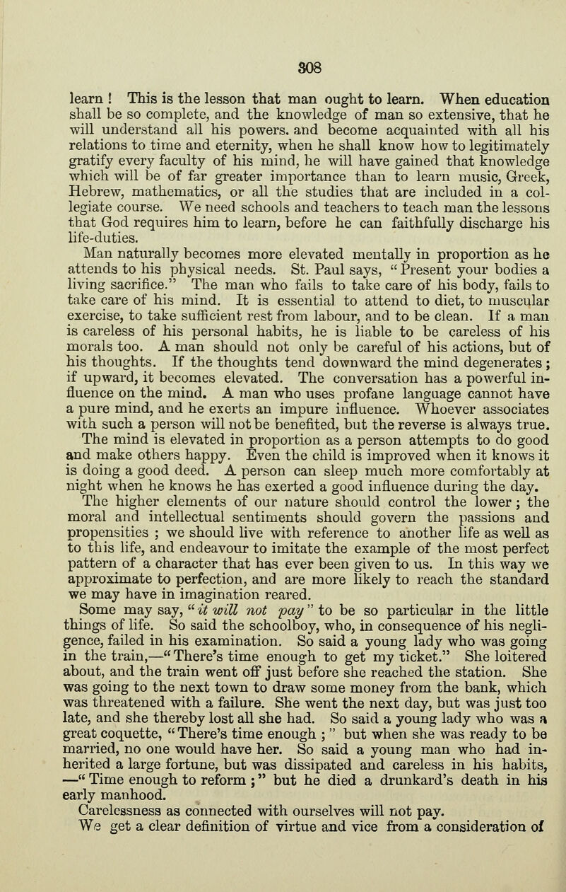 learn ! This is the lesson that man ought to learn. When education shall be so complete, and the knowledge of man so extensive, that he will understand all his powers, and become acquainted with all his relations to time and eternity, when he shall know how to legitimately gratify every faculty of his mind, he will have gained that knowledge which will be of far greater importance than to learn music, Greek, Hebrew, mathematics, or all the studies that are included in a col- legiate course. We need schools and teachers to teach man the lessons that God requires him to learn, before he can faithfully discharge his life-duties. Man naturally becomes more elevated mentally in proportion as he attends to his physical needs. St. Paul says,  Present your bodies a living sacrifice. The man who fails to take care of his body, fails to take care of his mind. It is essential to attend to diet, to muscular exercise, to take sufficient rest from labour, and to be clean. If a man is careless of his personal habits, he is liable to be careless of his morals too. A man should not only be careful of his actions, but of his thoughts. If the thoughts tend downward the mind degenerates ; if upward, it becomes elevated. The conversation has a powerful in- fluence on the mind. A man who uses profane language cannot have a pure mind, and he exerts an impure influence. Whoever associates with such a person will not be benefited, but the reverse is always true. The mind is elevated in proportion as a person attempts to do good and make others happy. Even the child is improved when it knows it is doing a good deed. A person can sleep much more comfortably at night when he knows he has exerted a good influence during the day. The higher elements of our nature should control the lower; the moral and intellectual sentiments should govern the passions and propensities ; we should live with reference to another life as well as to this life, and endeavour to imitate the example of the most perfect pattern of a character that has ever been given to us. In this way we approximate to perfection, and are more likely to reach the standard we may have in imagination reared. Some may say,  it will not pay to be so particular in the little things of life. So said the schoolboy, who, in consequence of his negli- gence, failed in his examination. So said a young lady who was going in the train,— There's time enough to get my ticket. She loitered about, and the train went off just before she reached the station. She was going to the next town to draw some money from the bank, which was threatened with a failure. She went the next day, but was just too late, and she thereby lost all she had. So said a young lady who was a great coquette,  There's time enough ;  but when she was ready to be married, no one would have her. So said a young man who had in- herited a large fortune, but was dissipated and careless in his habits, — Time enough to reform ; but he died a drunkard's death in his early manhood. Carelessness as connected with ourselves will not pay. We get a clear definition of virtue and vice from a consideration of