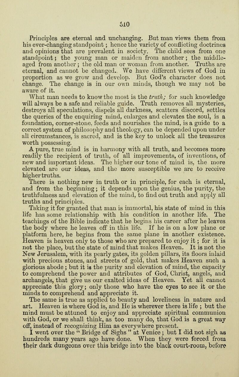 SIO Principles are eternal and unchanging. But man views them from his ever-changing standpoint; hence the variety of conflicting doctrines and opinions that are prevalent in society. The child sees from one standpoint; the young man or maiden from another; the middle- aged from another ; the old man or woman from another. Truths are eternal, and cannot be changed.. We have different views of God in proportion as we grow and develop. But God's character does not change. The change is in our own minds, though we may not be aware of it. What man needs to know the most is the truth; for such knowledge will always be a safe and reliable guide. Truth removes all mysteries, destroys all speculations, dispels all darkness, scatters discord, settles the queries of the enquiring mind, enlarges and elevates the soul, is a foundation, corner-stone, feeds and nourishes the mind, is a guide to a correct system of philosophy and theology, can be depended upon under all circumstances, is sacred, and is the key to unlock all the treasures worth possessing. A pure, true mind is in harmony with all truth, and becomes more readily the recipient of truth, of all improvements, of inventions, of new and important ideas. The higher our tone of mind is, the more elevated are our ideas, and the more susceptible we are to receive higher truths. There is nothing new in truth or in principle, for each is eternal, and from the beginning; it depends upon the genius, the purity, the truthfulness and elevation of the mind, to find out truth and apply all truths and principles. Taking it for granted that man is immortal, his state of mind in this life has some relationship with his condition in another life. The teachings of the Bible indicate that he begins his career after he leaves the body where he leaves off in this life. If he is on a low plane or platform here, he begins from the same plane in another existence. Heaven is heaven only to those who are prepared to enjoy it; for it is not the place, but the state of mind that makes Heaven. It is not the New Jerusalem, with its pearly gates, its golden pillars, its floors inlaid with precious stones, and streets of gold, that makes Heaven such a glorious abode ; but it is the purity and elevation of mind, the capacity to comprehend the power and attributes of God, Christ, angels, and archangels, that give us our exalted ideas of Heaven. Yet all cannot appreciate this glory; only those who have the eyes to see it or the minds to comprehend and appreciate it. The same is true as applied to beauty and loveliness in nature and art. Heaven is where God is, and He is wherever there is life ; but the mind must be attuned to enj oy and appreciate spiritual communion with God, or we shall think, as too many do, that God is a great way off, instead of recognizing Him as everywhere present. I went over the  Bridge of Sighs  at Venice ; but I did not sigh as hundreds many years ago have done. When they were forced from their dark dungeons over this bridge into the blacfe court-room, before