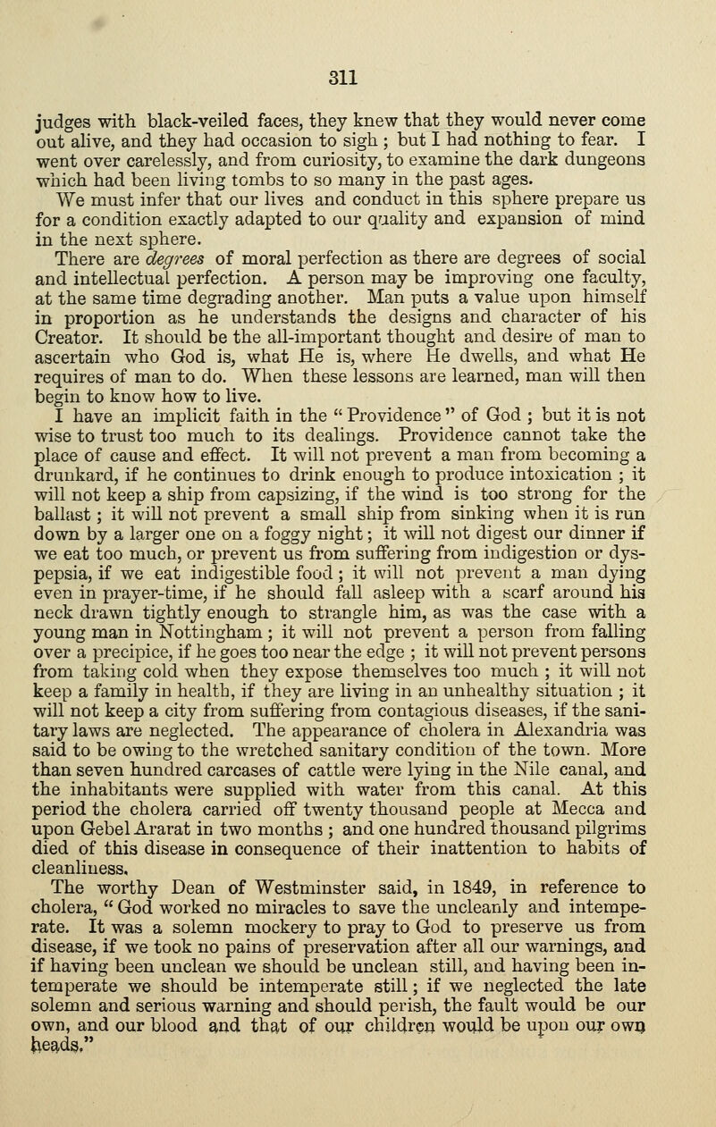 judges with black-veiled faces, they knew that they would never come out alive, and they had occasion to sigh ; but I had nothing to fear. I went over carelessly, and from curiosity, to examine the dark dungeons which had been living tombs to so many in the past ages. We must infer that our lives and conduct in this sphere prepare us for a condition exactly adapted to our qaality and expansion of mind in the next sphere. There are degrees of moral perfection as there are degrees of social and intellectual perfection. A person may be improving one faculty, at the same time degrading another. Man puts a value upon himself in proportion as he understands the designs and character of his Creator. It should be the all-important thought and desire of man to ascertain who God is, what He is, where He dwells, and what He requires of man to do. When these lessons are learned, man will then begin to know how to live. I have an implicit faith in the Providence of God ; but it is not wise to trust too much to its dealings. Providence cannot take the place of cause and effect. It will not prevent a man from becoming a drunkard, if he continues to drink enough to produce intoxication ; it will not keep a ship from capsizing, if the wind is too strong for the ballast; it will not prevent a small ship from sinking when it is run down by a larger one on a foggy night; it will not digest our dinner if we eat too much, or prevent us from suffering from indigestion or dys- pepsia, if we eat indigestible food; it will not prevent a man dying even in prayer-time, if he should fall asleep with a scarf around hia neck drawn tightly enough to strangle him, as was the case with a young man in Nottingham ; it will not prevent a person from falling over a precipice, if he goes too near the edge ; it will not prevent persons from taking cold when they expose themselves too much ; it will not keep a family in health, if they are living in an unhealthy situation ; it will not keep a city from suffering from contagious diseases, if the sani- tary laws are neglected. The appearance of cholera in Alexandria was said to be owing to the wretched sanitary condition of the town. More than seven hundred carcases of cattle were lying in the Nile canal, and the inhabitants were supplied with water from this canal. At this period the cholera carried off twenty thousand people at Mecca and upon Gebel Ararat in two months ; and one hundred thousand pilgrims died of this disease in consequence of their inattention to habits of cleanliness. The worthy Dean of Westminster said, in 1849, in reference to cholera, God worked no miracles to save the uncleanly and intempe- rate. It was a solemn mockery to pray to God to preserve us from disease, if we took no pains of preservation after all our warnings, and if having been unclean we should be unclean still, and having been in- temperate we should be intemperate still; if we neglected the late solemn and serious warning and should perish, the fault would be our own, and our blood and that of our childreo would be upon our owq |:ie9,ds,