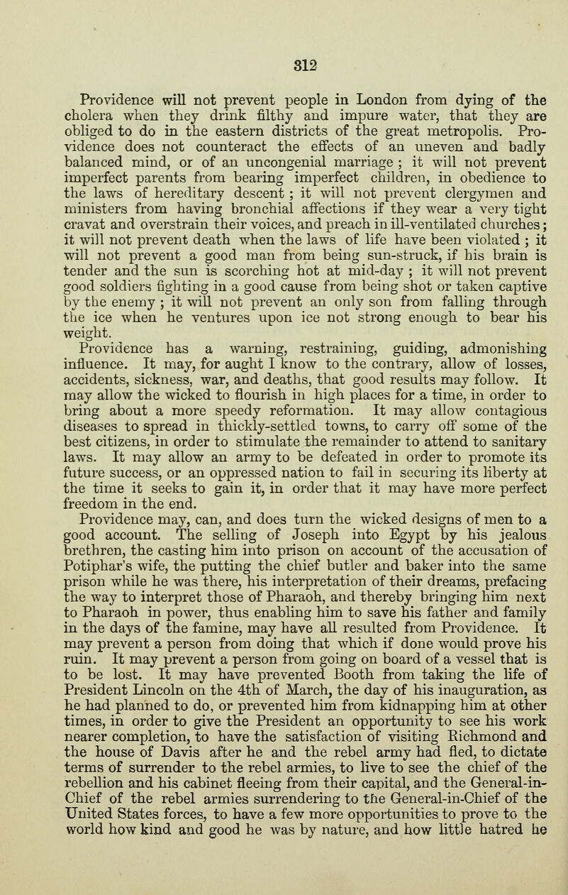 Providence will not prevent people in London from dying of the cholera when they drink filthy and impure water, that they are obliged to do in the eastern districts of the gi'eat metropolis. Pro- vidence does not counteract the effects of an uneven and badly balanced mind, or of an uncongenial marriage ; it will not prevent imperfect parents from bearing imperfect children, in obedience to the laws of hereditary descent ; it will not prevent clergymen and ministers from having bronchial affections if they wear a very tight cravat and overstrain their voices, and preach in ill-ventilated churches; it will not prevent death when the laws of life have been violated ; it will not prevent a good man from being sun-struck, if his brain is tender and the sun is scorching hot at mid-day ; it will not prevent good soldiers fighting in a good cause from being shot or taken captive by the enemy ; it will not prevent an only son from falling through the ice when he ventures upon ice not strong enough to bear his weight. Providence has a warning, restraining, guiding, admonishing influence. It may, for aught I know to the contrary, allow of losses, accidents, sickness, war, and deaths, that good results may follow. It may allow the wicked to flourish in high places for a time, in order to bring about a more speedy reformation. It may allow contagious diseases to spread in thickly-settled towns, to carry off some of the best citizens, in order to stimulate the remainder to attend to sanitary laws. It may allow an army to be defeated in order to promote its future success, or an oppressed nation to fail in securing its liberty at the time it seeks to gain it, in order that it may have more perfect freedom in the end. Providence may, can, and does turn the wicked designs of men to a good account. The selling of Joseph into Egypt by his jealous brethren, the casting him into prison on account of the accusation of Potiphar's wife, the putting the chief butler and baker into the same prison while he was there, his interpretation of their dreams, prefacing the way to interpret those of Pharaoh, and thereby bringing him next to Pharaoh in power, thus enabling him to save his father and family in the days of the famine, may have all resulted from Providence. It may prevent a person from doing that which if done would prove his ruin. It may prevent a person from going on board of a vessel that is to be lost. It may have prevented Booth from taking the life of President Lincoln on the 4th of March, the day of his inauguration, as he had planned to do, or prevented him from kidnapping him at other times, in order to give the President an opportunity to see his work nearer completion, to have the satisfaction of visiting Eichmond and the house of Davis after he and the rebel army had fled, to dictate terms of surrender to the rebel armies, to live to see the chief of the rebellion and his cabinet fleeing from their capital, and the General-in- Chief of the rebel armies surrendering to tfie General-in-Chief of the United States forces, to have a few more opportunities to prove to the world how kind and good he was by nature, and how little hatred he
