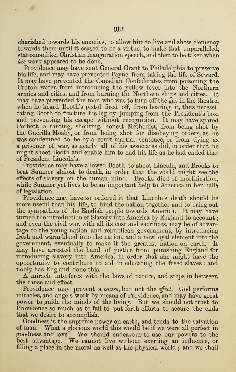cherished towards his enemies, to allow him to live and show clemency towards them until it ceased to be a virtue, to make that unparalleled, statesmanlike, Christian inauguration speech, and then to be taken when his work appeared to be done. Providence may have sent General Grant to Philadelphia to preserve his life, and may have prevented Payne from taking the life of Seward. It may have prevented the Canadian Confederates from poisoning the Croton water, from introducing the yellow fever into the Northern armies and cities, and from burning the Northern ships and cities. It may have prevented the man who was to turn off the gas in the theatre, when he heard Booth's pistol fired off, from hearing it, thus necessi- tating Booth to fracture his leg by jumping from the President's box, and preventing his escape without recognition. It may have spared Corbett, a ranting, shouting, honest Methodist, from being shot by the Guerilla Mosby, or from being shot for disobeying orders, as he was condemned to be by a court-martial sentence, or from dying as a prisoner of war, as nearly all of his associates did, in order that he might shoot Booth and enable him to end his Ufe as he had ended that of President Lincoln's. Providence may have allowed Booth to shoot Lincoln, and Brooks to beat Sumner almost to death, in order that the world might see the effects of slavery on the human mind. Brooks died of mortification, while Sumner yet lives to be an important help to America in her halls of legislation. Providence may have so ordered it that Lincoln's death should be more useful than his life, to bind the nation together and to bring out the sympathies of the English people towards America. It may have turned the introduction of Slavery into America by England to account; and even the civil war, with all its cost and sacrifices, may be of advan- tage to the young nation and republican government, by introducing fresh and warm blood into the nation, and a new loyal element into the government, eventually to make it the greatest nation on earth. It may have arrested the hand of justice from punishing England for introducing slavery into America, in order that she might have the opportunity to contribute to aid in educating the freed slaves : and nobly has England done this. A miracle interferes with the laws of nature, and steps in between the cause and effect. Providence may prevent a cause, but not the effect. God performs miracles, and angels work by means of Providence, and may have great power to guide the minds of the living. But we should not trust to Providence so much as to fail to put forth efforts to secure the ends that we desire to accomplish. Goodness is the supreme power on earth, and tends to the salvation of man. What a glorious world this would be if we were all perfect in goodness and love ! We should endeavour to use our powers to the best advantage. We cannot live without exerting an influence, or filling a place in the moral as well as the physical world j and we shall