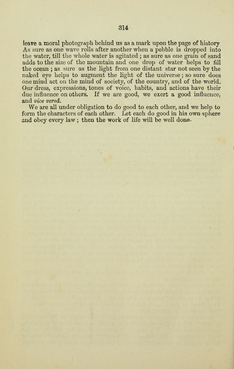 leave a moral photograph behind us as a mark upon the page of history As sure as one wave rolls after another when a pebble is dropped into the water, till the whole water is agitated; as sure as one grain of sand adds to the size of the mountain and one drop of water helps to fill the ocean ; as sure as the light from one distant star not seen by the naked eye helps to augment the light of the universe; so sure does one mind act on the mind of society, of the country, and of the world. Our dress, expressions, tones of voice, habits, and actions have their due influence on others. If we are good, we exert a good influence, and vice versd. We are all under obligation to do good to each other, and we help to form the characters of each other. Let each do good in his own sphere and obey every law; then the work of life will be well done-