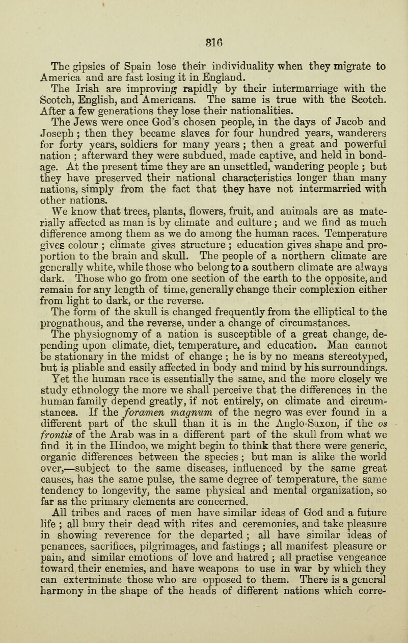 The gipsies of Spain lose their individuality when they migrate to America and are fast losing it in England. The Irish are improving rapidly by their intermarriage with the Scotch, English, and Americans. The same is true with the Scotch. After a few generations they lose their nationalities. The Jews were once God's chosen people, in the days of Jacob and Joseph ; then they became slaves for four hundred years, wanderers for forty years, soldiers for many years ; then a great and powerful nation ; afterward they were subdued, made captive, and held in bond- age. At the present time they are an unsettled, wandering people ; but they have preserved their national characteristics longer than many nations, simply from the fact that they have not intermarried with other nations. We know that trees, plants, flowers, fruit, and animals are as mate- rially affected as man is by climate and culture ; and we find as much difference among them as we do among the human races. Temperature gives colour ; climate gives structure ; education gives shape and pro- portion to the brain and skull. The people of a northern climate are generally white, while those who belong to a southern climate are always dark. Those who go from one section of the earth to the opposite, and remain for any length of time, generally change their complexion either from light to dark, or the reverse. The form of the skull is changed frequently from the elliptical to the prognathous, and the reverse, under a change of circumstances. The physiognomy of a nation is susceptible of a great change, de- pending upon climate, diet, temperature, and education. Man cannot be stationary in the midst of change ; he is by no means stereotyped, but is pliable and easily affected in body and mind by his surroundings. Yet the human race is essentially the same, and the more closely we study ethnology the more we shall perceive that the differences in the human family depend greatly, if not entirely, on climate and circum- stances. If the foramen magnum of the negro was ever found in a different part of the skuU than it is in the Anglo-Saxon, if the os frontis of the Arab was in a different part of the skull from what we find it in the Hindoo, we might begin to think that there were generic, organic differences between the species; but man is alike the world over,—subject to the same diseases, influenced by the same great causes, has the same pulse, the same degree of temperature, the same tendency to longevity, the same physical and mental organization, so far as the primary elements are concerned. AU tribes and races of men has^e similar ideas of God and a future life ; all bury their dead with rites and ceremonies, and take pleasure in showing reverence for the departed ; aU have similar ideas of penances, sacrifices, pilgrimages, and fastings ; all manifest pleasure or pain, and similar emotions of love and hatred ; all practise vengeance toward their enemies, and have weapons to use in war by which they can exterminate those who are opposed to them. There is a general harmony in the shape of the heads of different nations which corre-