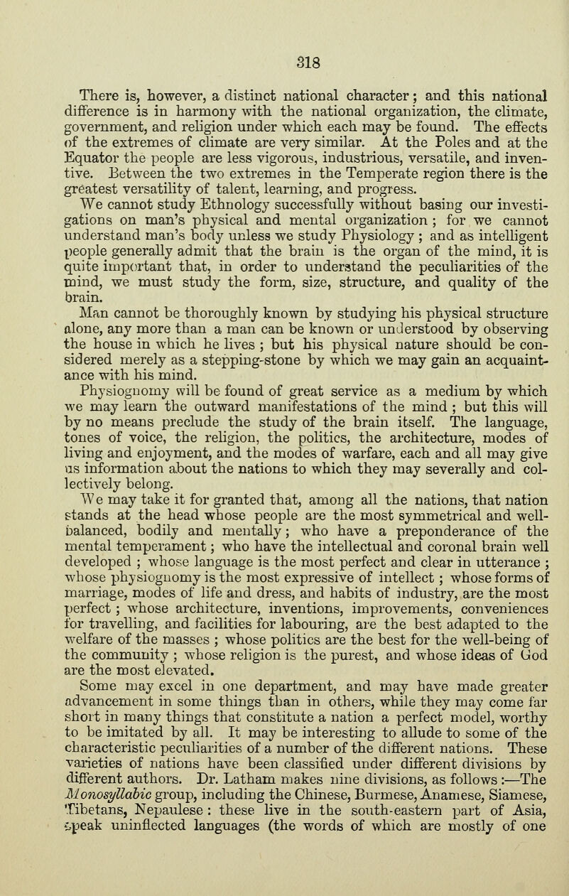 There is, however, a distinct national character; and this national difference is in harmony with the national organization, the climate, government, and religion under which each may be found. The effects of the extremes of climate are very similar. At the Poles and at the Equator the people are less vigorous, industrious, versatile, and inven- tive. Between the two extremes in the Temperate region there is the greatest versatility of talent, learning, and progress. We cannot study Ethnology successfully without basing our investi- gations on man's physical and mental organization ; for we cannot understand man's body unless we study Physiology ; and as intelHgent people generally admit that the brain is the organ of the mind, it is quite important that, in order to understand the peculiarities of the mind, we must study the form, size, structure, and quality of the brain. Man cannot be thoroughly known by studying his physical structure alone, any more than a man can be known or understood by observing the house in which he lives ; but his physical nature should be con- sidered merely as a stepping-stone by which we may gain an acquaint- ance with his mind. Physiognomy will be found of great service as a medium by which we may learn the outward manifestations of the mind ; but this will by no means preclude the study of the brain itself. The language, tones of voice, the religion, the politics, the architecture, modes of living and enjoyment, and the modes of warfare, each and all may give as information about the nations to which they may severally and col- lectively belong. We may take it for granted that, among all the nations, that nation stands at the head whose people are the most symmetrical and well- balanced, bodily and mentally; who have a preponderance of the mental temperament; who have the intellectual and coronal brain well developed ; whose language is the most perfect and clear in utterance ; whose physiognomy is the most expressive of intellect; whose forms of marriage, modes of life and dress, and habits of industry, are the most perfect; whose architecture, inventions, improvements, conveniences for travelling, and facilities for labouring, are the best adapted to the welfare of the masses ; whose politics are the best for the well-being of the community ; whose religion is the purest, and whose ideas of God are the most elevated. Some may excel in one department, and may have made greater advancement in some things than in others, while they may come far short in many things that constitute a nation a perfect model, worthy to be imitated by all. It may be interesting to allude to some of the characteristic peculiarities of a number of the different nations. These varieties of nations have been classified under different divisions by different authors. Dr. Latham makes nine divisions, as follows :—The Monosyllahic group, including the Chinese, Burmese, Anamese, Siamese, Tibetans, Nepaulese : these live in the south-eastern part of Asia, 'ijpeak uninflected languages (the words of which are mostly of one