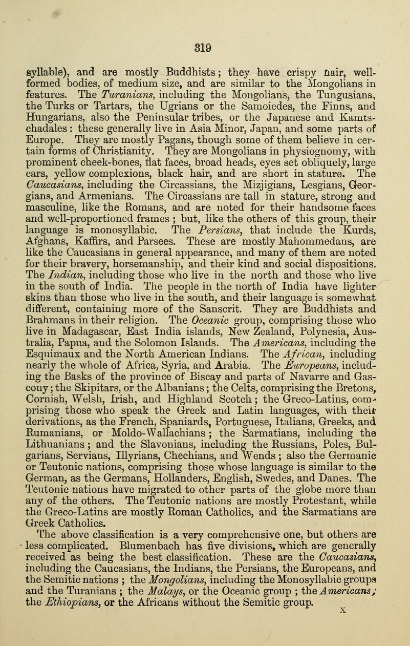 syllable), and are mostly Buddhists; they have crispy nair, well- formed bodies, of medium size, and are similar to the Mongolians in features. The Turanians, including the Mongolians, the Tungusians, the Turks or Tartars, the Ugrians or the Samoiedes, the Finns, and Hungarians, also the Peninsular tribes, or the Japanese and Kamts- chadales : these generally live in Asia Minor, Japan, and some parts of Europe. They are mostly Pagans, though some of them believe in cer- tain forms of Christianity. They are Mongolians in physiognomy, with prominent cheek-bones, flat faces, broad heads, eyes set obliquely, large ears, yellow complexions, black hair, and are short in stature. The Caucasians^ including the Circassians, the Mizjigians, Lesgiaus, Geor- gians, and Armenians. The Circassians are tall in stature, strong and masculine, like the Romans, and are noted for their handsome faces and well-proportioned frames ; but, like the others of this group, their language is monosyllabic. The Persians, that include the Kurds, Afghans, Kaffirs, and Parsees. These are mostly Mahommedans, are like the Caucasians in general appearance, and many of them are noted for their bravery, horsemanship, and their kind and social dispositions. The Indian, including those who live in the north and those who live in the south of India. The people in the north of India have lighter skins than those who live in the south, and their language is somewhat different, containing more of the Sanscrit. They are Buddhists and Brahmans in their religion. The Oceanic group, comprising those who live in Madagascar, East India islands, New Zealand, Polynesia, Aus- tralia, Papua, and the Solomon Islands. The Americans, including the Esquimaux and the North American Indians. The African, including nearly the whole of Africa, Syria, and Arabia. The Europeans, includ- ing the Basks of the province of Biscay and parts of Navarre and Gas- cony; the Skipitars, or the Albanians; the Celts, comprising the Bretons, Cornish, Welsh, Irish, and Highland Scotch; the Greco-Latins, com- prising those who speak the Greek and Latin languages, with theii- derivations, as the French, Spaniards, Portuguese, Italians, Greeks, and Kumanians, or Moldo-Wallachians; the Sarmatians, including the Lithuanians; and the Slavonians, including the Eussians, Poles, Bul- garians, Servians, lUyrians, Chechians, and Wends ; also the Germanic or Teutonic nations, comprising those whose language is similar to the German, as the Germans, Hollanders, English, Swedes, and Danes. The Teutonic nations have migrated to other parts of the globe more than any of the others. The Teutonic nations are mostly Protestant, while the Greco-Latins are mostly Eoman Catholics, and the Sarmatians are Greek Catholics. The above classification is a very comprehensive one, but others are less complicated. Blumenbach has five divisions, which are generally received as being the best classification. These are the Caucasians, including the Caucasians, the Indians, the Persians, the Europeans, and the Semitic nations ; the Mongolians, including the Monosyllabic groups and the Turanians ; the Malays, or the Oceanic group ; \kiQ Americaiis; the Ethiopians, or the Africans without the Semitic group.