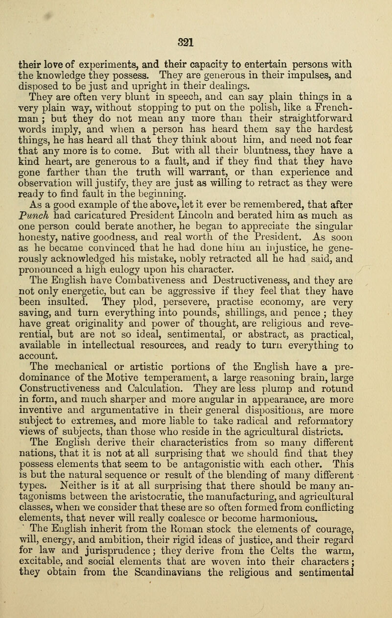 their love of experiments, and their capacity to entertain persons with the knowledge they possess. They are generous in their impulses, and disposed to be just and upright in their dealings. They are often very blunt in speech, and can say plain things in a very plain way, without stopping to put on the polish, like a French- man ; but they do not mean any more than their straightforward words imply, and when a person has heard them say the hardest things, he has heard all that they think about him, and need not fear that any more is to come. But with all their bluntness, they have a kind heart, are generous to a fault, and if they find that they have gone farther than the truth will warrant, or than experience and observation will justify, they are just as willing to retract as they were ready to find fault in the beginning. As a good example of the above, let it ever be remembered, that after Tunch had caricatured President Lincoln and berated him as much as one person could berate another, he began to appreciate the singular honesty, native goodness, and real worth of the President. As soon as he became convinced that he had done him an injustice, he gene- rously acknowledged his mistake, nobly retracted all he had said, and pronounced a high eulogy upon his character. The English have Combativeness and Destructiveness, and they are not only energetic, but can be aggressive if they feel that they have been insulted. They plod, persevere, practise economy, are very saving, and turn everything into pounds, shillings, and pence ; they have great originality and power of thought, are religious and reve- rential, but are not so ideal, sentimental, or abstract, as practical, available in intellectual resources, and ready to turn everything to account. The mechanical or artistic portions of the English have a pre- dominance of the Motive temperament, a large reasoning brain, large Constructiveness and Calculation. They are less plump and rotund in form, and much sharper and more angular in appearance, are more inventive and argumentative in their general dispositions, are more subject to extremes, and more liable to take radical and reformatory views of subjects, than those who reside in the agricultural districts. The English derive their characteristics from so many different nations, that it is not at all surprising that we should find that they possess elements that seem to be antagonistic with each other. This is but the natural sequence or result of the blending of many different types. Neither is it at all surprising that there should be many an- tagonisms between the aristocratic, the manufacturing, and agricultural classes, when we consider that these are so often formed from conflicting elements, that never will really coalesce or become harmonious. The English inherit from the Roman stock the elements of courage, will, energy, and ambition, their rigid ideas of justice, and their regard for law and jurisprudence; they derive from the Celts the warm, excitable, and social elements that are woven into their characters; they obtain from the Scandinavians the religious and sentimental