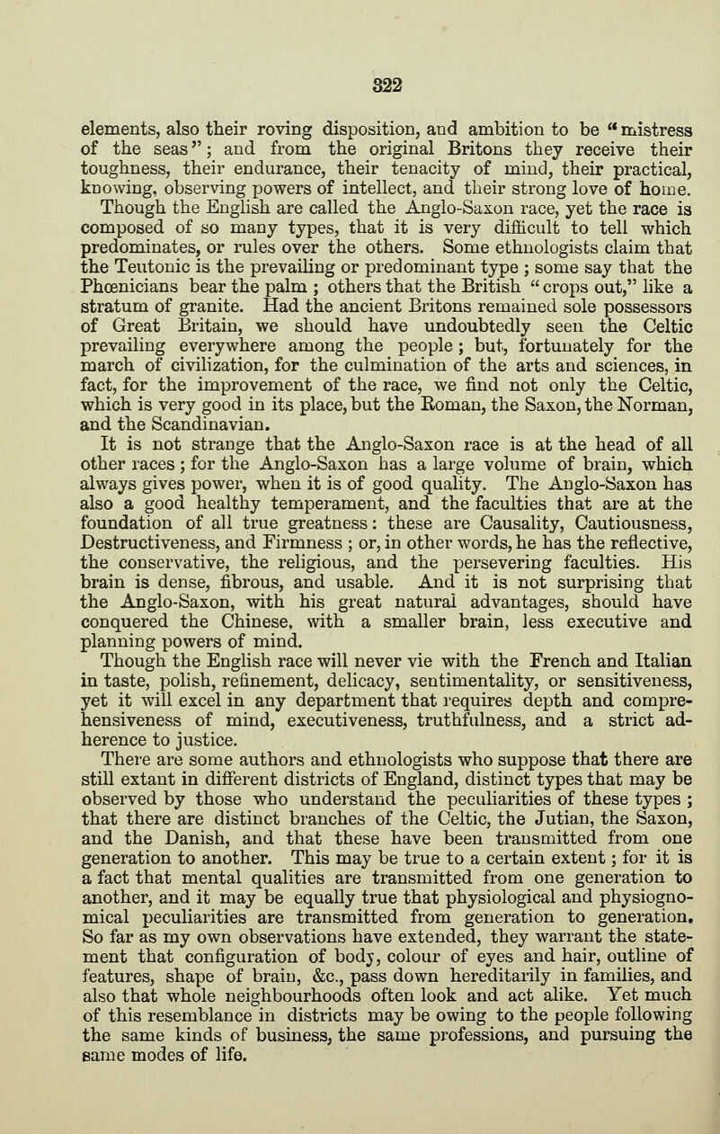 elements, also their roving disposition, and ambition to be mistress of the seas; and from the original Britons they receive their toughness, their endurance, their tenacity of mind, their practical, knowing, observing powers of intellect, and their strong love of home. Though the English are called the Anglo-Saxon race, yet the race is composed of so many types, that it is very difficult to tell which predominates, or rules over the others. Some ethnologists claim that the Teutonic is the prevailing or predominant type ; some say that the Phoenicians bear the palm ; others that the British crops out, like a stratum of granite. Had the ancient Britons remained sole possessors of Great Britain, we should have undoubtedly seen the Celtic prevailing everywhere among the people ; but, fortunately for the march of civilization, for the culmination of the arts and sciences, in fact, for the improvement of the race, we find not only the Celtic, which is very good in its place, but the Boman, the Saxon, the Norman, and the Scandinavian. It is not strange that the Anglo-Saxon race is at the head of all other races ; for the Anglo-Saxon has a large volume of brain, which always gives power, when it is of good quality. The Anglo-Saxon has also a good healthy temperament, and the faculties that are at the foundation of all true greatness: these are Causality, Cautiousness, Destructiveness, and Firmness ; or, in other words, he has the reflective, the conservative, the rehgious, and the persevering faculties. His brain is dense, fibrous, and usable. And it is not surprising that the Anglo-Saxon, with his great natural advantages, should have conquered the Chinese, with a smaller brain, less executive and planning powers of mind. Though the English race will never vie with the French and Italian in taste, polish, refinement, delicacy, sentimentality, or sensitiveness, yet it will excel in any department that requires depth and compre- hensiveness of mind, executiveness, truthfulness, and a strict ad- herence to justice. There are some authors and ethnologists who suppose that there are still extant in different districts of England, distinct types that may be observed by those who understand the peculiarities of these types ; that there are distinct branches of the Celtic, the Jutian, the Saxon, and the Danish, and that these have been transmitted from one generation to another. This may be true to a certain extent; for it is a fact that mental qualities are transmitted from one generation to another, and it may be equally true that physiological and physiogno- mical peculiarities are transmitted from generation to generation. So far as my own observations have extended, they warrant the state- ment that configuration of bodj, colour of eyes and hair, outline of features, shape of brain, &c., pass down hereditarily in families, and also that whole neighbourhoods often look and act alike. Yet much of this resemblance in districts may be owing to the people following the same kinds of business, the same professions, and pursuing the same modes of life.