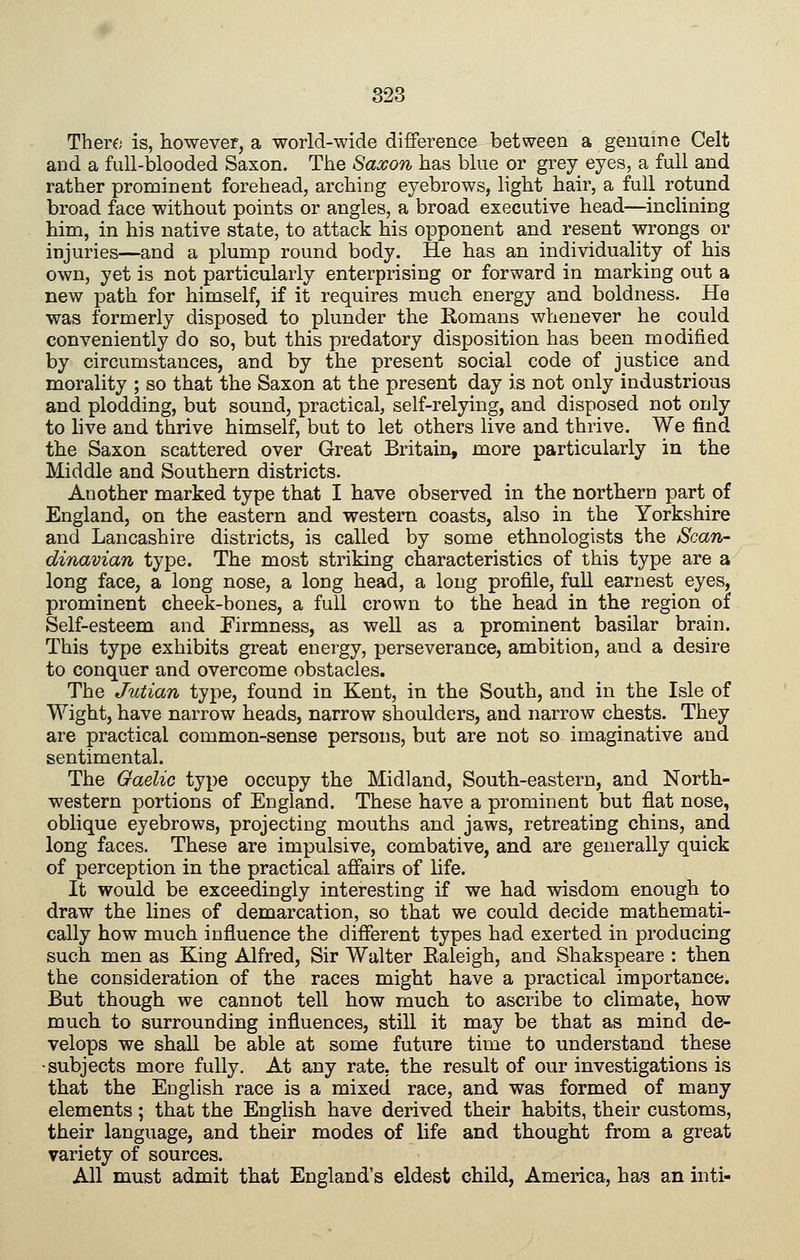 There is, however, a world-wide difference between a genuine Celt and a full-blooded Saxon. The Saxon has blue or grey eyes, a full and rather prominent forehead, arching eyebrows, light hair, a full rotund broad face without points or angles, a broad executive head—inclining him, in his native state, to attack his opponent and resent wrongs or injuries—and a plump round body. He has an individuality of his own, yet is not particularly enterprising or forward in marking out a new path for himself, if it requires much energy and boldness. He was formerly disposed to plunder the Komans whenever he could conveniently do so, but this predatory disposition has been modified by circumstances, and by the present social code of justice and morality ; so that the Saxon at the present day is not only industrious and plodding, but sound, practical, self-relying, and disposed not only to live and thrive himself, but to let others live and thrive. We find the Saxon scattered over Great Britain, more particularly in the Middle and Southern districts. Another marked type that I have observed in the northern part of England, on the eastern and western coasts, also in the Yorkshire and Lancashire districts, is called by some ethnologists the Scan- dinavian type. The most striking characteristics of this type are a long face, a long nose, a long head, a long profile, full earnest eyes, prominent cheek-bones, a full crown to the head in the region of Self-esteem and Pirmness, as well as a prominent basilar brain. This type exhibits great energy, perseverance, ambition, and a desire to conquer and overcome obstacles. The Julian type, found in Kent, in the South, and in the Isle of Wight, have narrow heads, narrow shoulders, and narrow chests. They are practical common-sense persons, but are not so imaginative and sentimental. The Gaelic type occupy the Midland, South-eastern, and North- western portions of England. These have a prominent but flat nose, oblique eyebrows, projecting mouths and jaws, retreating chins, and long faces. These are impulsive, combative, and are generally quick of perception in the practical affairs of life. It would be exceedingly interesting if we had wisdom enough to draw the lines of demarcation, so that we could decide mathemati- cally how much influence the different types had exerted in producing such men as King Alfred, Sir Walter Ealeigh, and Shakspeare : then the consideration of the races might have a practical importance. But though we cannot tell how much to ascribe to climate, how much to surrounding influences, still it may be that as mind de- velops we shall be able at some future time to understand these •subjects more fully. At any rate, the result of our investigations is that the English race is a mixed race, and was formed of many elements ; that the English have derived their habits, their customs, their language, and their modes of life and thought from a great variety of sources. All must admit that England's eldest child, America, has an inti-