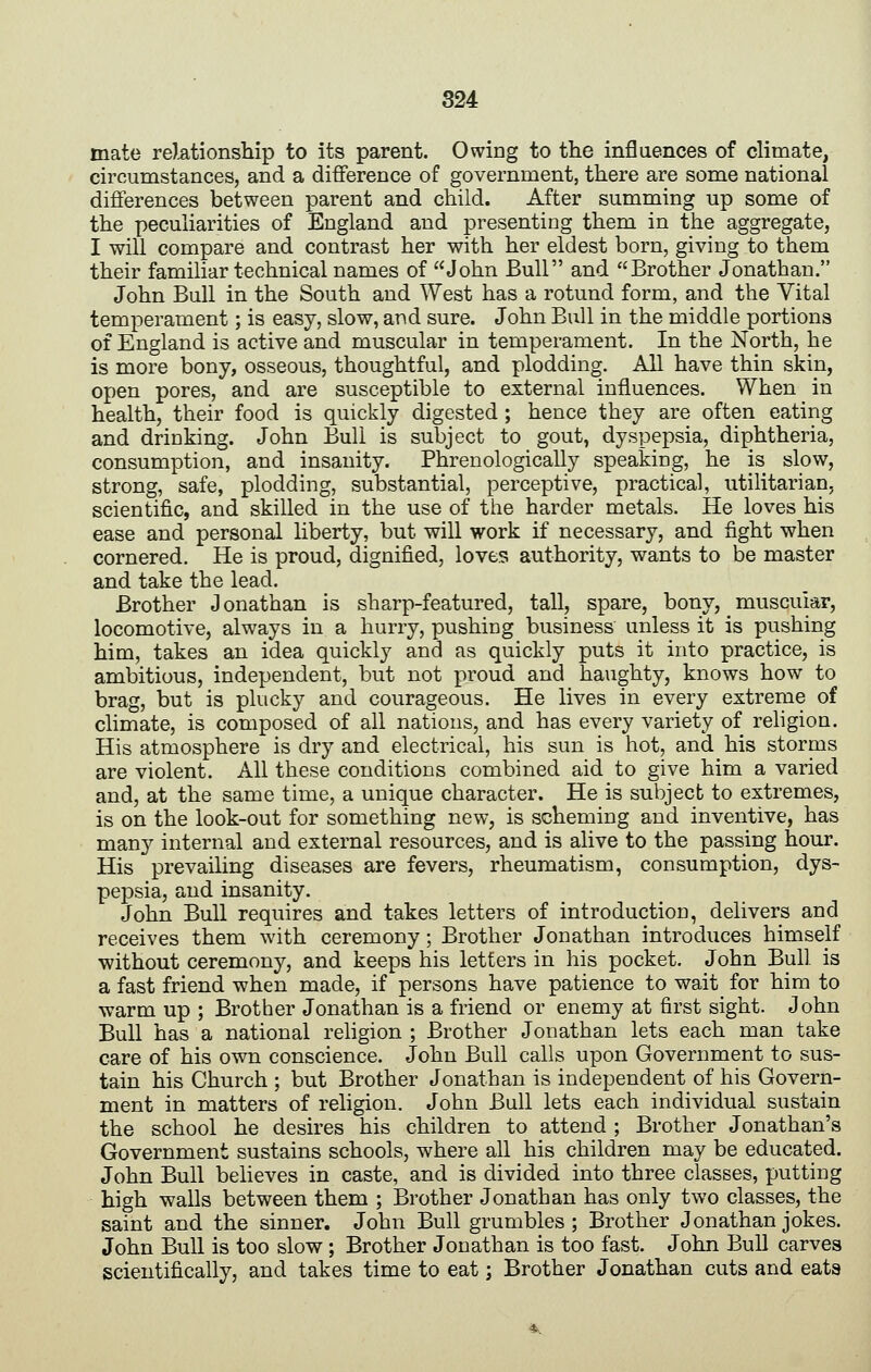 mate rektionship to its parent. Owing to the influences of climate, circumstances, and a difference of government, there are some national differences between parent and child. After summing up some of the peculiarities of England and presenting them in the aggregate, I will compare and contrast her with her eldest born, giving to them their familiar technical names of John Bull and Brother Jonathan. John Bull in the South and West has a rotund form, and the Vital temperament; is easy, slow, and sure. John Bull in the middle portions of England is active and muscular in temperament. In the North, he is more bony, osseous, thoughtful, and plodding. All have thin skin, open pores, and are susceptible to external influences. When in health, their food is quickly digested; hence they are often eating and drinking. John Bull is subject to gout, dyspepsia, diphtheria, consumption, and insanity. Phrenologically speaking, he is slow, strong, safe, plodding, substantial, perceptive, practical, utilitarian, scientific, and skilled in the use of the harder metals. He loves his ease and personal liberty, but will work if necessary, and fight when cornered. He is proud, dignified, loves authority, wants to be master and take the lead. Brother Jonathan is sharp-featured, tall, spare, bony, muscular, locomotive, always in a hurry, pushing business unless it is pushing him, takes an idea quickly and as quickly puts it into practice, is ambitious, independent, but not proud and haughty, knows how to brag, but is plucky and courageous. He lives in every extreme of climate, is composed of all nations, and has every variety of religion. His atmosphere is dry and electrical, his sun is hot, and his storms are violent. All these conditions combined aid to give him a varied and, at the same time, a unique character. He is subject to extremes, is on the look-out for something new, is scheming and inventive, has man}^ internal and external resources, and is alive to the passing hour. His prevailing diseases are fevers, rheumatism, consumption, dys- pepsia, and insanity. John Bull requires and takes letters of introduction, delivers and receives them with ceremony; Brother Jonathan introduces himself without ceremony, and keeps his letters in his pocket. John Bull is a fast friend when made, if persons have patience to wait for him to warm up ; Brother Jonathan is a friend or enemy at first sight. John Bull has a national religion ; Brother Jonathan lets each man take care of his own conscience. John Bull calls upon Government to sus- tain his Church ; but Brother Jonathan is independent of his Govern- ment in matters of religion. John Bull lets each individual sustain the school he desires his children to attend ; Brother Jonathan's Government sustains schools, where all his children may be educated. John Bull believes in caste, and is divided into three classes, putting high walls between them ; Brother Jonathan has only two classes, the saint and the sinner. John Bull grumbles; Brother Jonathan jokes. John Bull is too slow ; Brother Jonathan is too fast. John Bull carves scientifically, and takes time to eat; Brother Jonathan cuts and eata