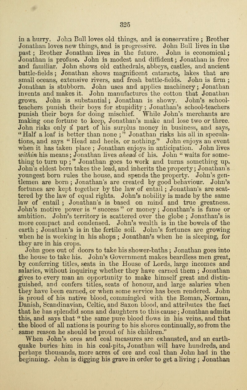 in a hurry. John Bull loves old things, and is conservative ; Brother Jonathan loves new things, and is progressive. John Bull lives in the past; Brother Jonathan lives in the future. John is economical; Jonathan is profuse. John is modest and diffident; Jonathan is free and familiar. John shows old cathedrals, abbeys, castles, and ancient battle-fields; Jonathan shows magnificent cataracts, lakes that are small oceans, extensive rivers, and fresh battle-fields. John is firm ; Jonathan is stubborn. John uses and applies machinery; Jonathan invents and makes it. John manufactures the cotton that Jonathan grows. John is substantial; Jonathan is showy. John's school- teachers punish their boys for stupidity ; Jonathan's school-teachers punish their boys for doing mischief. While John's merchants are making one fortune to keep, Jonathan's make and lose two or three. John risks only a' part of his surplus money in business, and says,  Half a loaf is better than none ; Jonathan risks his all in specula- tions, and says Head and heels, or nothing. John enjoys an event when it has taken place ; Jonathan enjoys in anticipation. John lives within his means; Jonathan lives ahead of his. John  waits for some- thing to turn up ; Jonathan goes to work and turns something up. John's eldest born takes the lead, and inherits the property; Jonathan's youngest born rules the house, and spends the property. John's gen- tlemen are born ; Jonathan's are created by good behaviour. John's fortunes are kept together by the law of entail; Jonathan's are scat- tered by the law of equal rights. John's nobility is made by the same law of entail ; Jonathan's is based on mind and true greatness. John's motive power is  success  or money ; Jonathan's is fame or ambition. John's territory is scattered over the globe ; Jonathan's is more compact and condensed. John's wealth is in the bowels of the earth ; Jonathan's is in the fertile soil. John's fortunes are growing when he is working in his shops ; Jonathan's when he is sleeping, for they are in his crops. John goes out of doors to take his shower-baths ; Jonathan goes into the house to take his. John's Government makes beardless men great, by conferring titles, seats in the House of Lords, large incomes and salaries, without inquiring whether they have earned them ; Jonathan gives to every man an opportunity to make himself great and distin- guished, and confers titles, seats of honour, and large salaries when they have been earned, or when some service has been rendered. John is proud of his native blood, commingled with the Eoman, Norman, Danish, Scandinavian, Celtic, and Saxon blood, and attriliutes the fact that he has splendid sons and daughters to this cause; Jonathan admits this, and says that  the same pure blood flows in his veins, and that the blood of all nations is pouring to his shores continually, so from the same reason he should be proud of his children. When John's ores and coal measures are e»xhausted, and an earth- quake buries him in his coal-pits, Jonathan will have hundreds, and perhaps thousands, more acres of ore and coal than John had in the beginning. John is digging his grave in order to get a living ; Jonathan