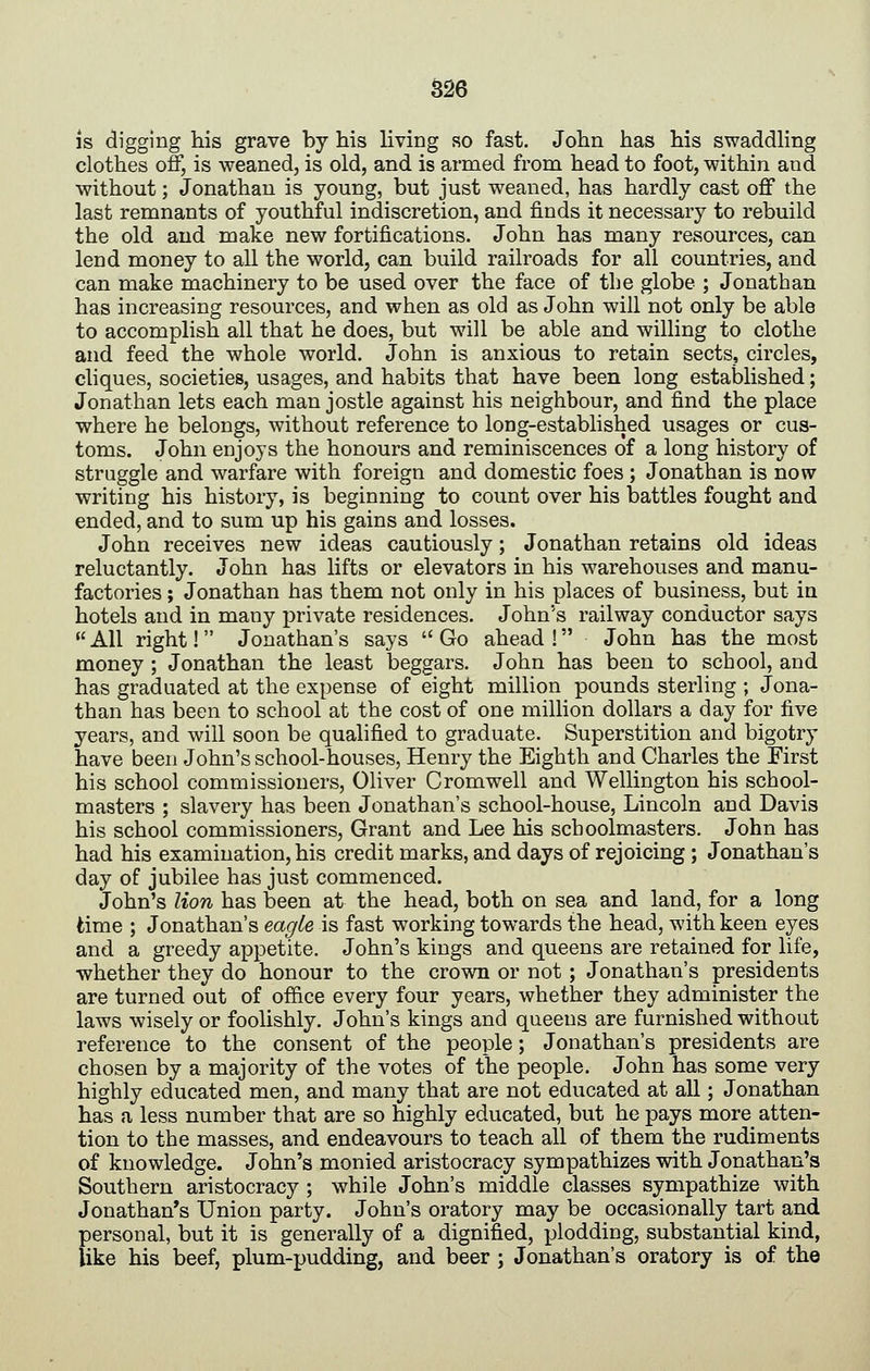 is digging his grave by his living f50 fast. John has his swaddling clothes off, is weaned, is old, and is armed from head to foot, within and without; Jonathan is young, but just weaned, has hardly cast off the last remnants of youthful indiscretion, and finds it necessary to rebuild the old and make new fortifications. John has many resources, can lend money to all the world, can build railroads for all countries, and can make machinery to be used over the face of the globe ; Jonathan has increasing resources, and when as old as John will not only be able to accomplish all that he does, but will be able and willing to clothe and feed the whole world. John is anxious to retain sects, circles, cliques, societies, usages, and habits that have been long established; Jonathan lets each man jostle against his neighbour, and find the place where he belongs, without reference to long-established usages or cus- toms. John enjoys the honours and reminiscences of a long history of straggle and warfare with foreign and domestic foes ; Jonathan is now writing his history, is beginning to count over his battles fought and ended, and to sum up his gains and losses. John receives new ideas cautiously; Jonathan retains old ideas reluctantly. John has lifts or elevators in his warehouses and manu- factories ; Jonathan has them not only in his places of business, but in hotels and in many private residences. John's railway conductor says  All right!  Jonathan's says  Go ahead ! John has the most money; Jonathan the least beggars. John has been to school, and has graduated at the expense of eight million pounds sterling ; Jona- than has been to school at the cost of one million dollars a day for five years, and will soon be qualified to graduate. Superstition and bigotry have been John's school-houses, Henry the Eighth and Charles the First his school commissioners, Oliver Cromwell and Wellington his school- masters ; slavery has been Jonathan's school-house, Lincoln and Davis his school commissioners. Grant and Lee his schoolmasters. John has had his examination, his credit marks, and days of rejoicing; Jonathan's day of jubilee has just commenced. John's lion has been at the head, both on sea and land, for a long time ; Jonathan's eagle is fast working towards the head, with keen eyes and a greedy appetite. John's kings and queens are retained for life, whether they do honour to the crown or not ; Jonathan's presidents are turned out of office every four years, whether they administer the laws wisely or foolishly. John's kings and queens are furnished without reference to the consent of the people; Jonathan's presidents are chosen by a majority of the votes of the people. John has some very highly educated men, and many that are not educated at all; Jonathan has a less number that are so highly educated, but he pays more atten- tion to the masses, and endeavours to teach all of them the rudiments of knowledge. John's monied aristocracy sympathizes with Jonathan's Southern aristocracy ; while John's middle classes sympathize with Jonathan's Union party. John's oratory may be occasionally tart and personal, but it is generally of a dignified, plodding, substantial kind, like his beef, plum-pudding, and beer ; Jonathan's oratory is of the
