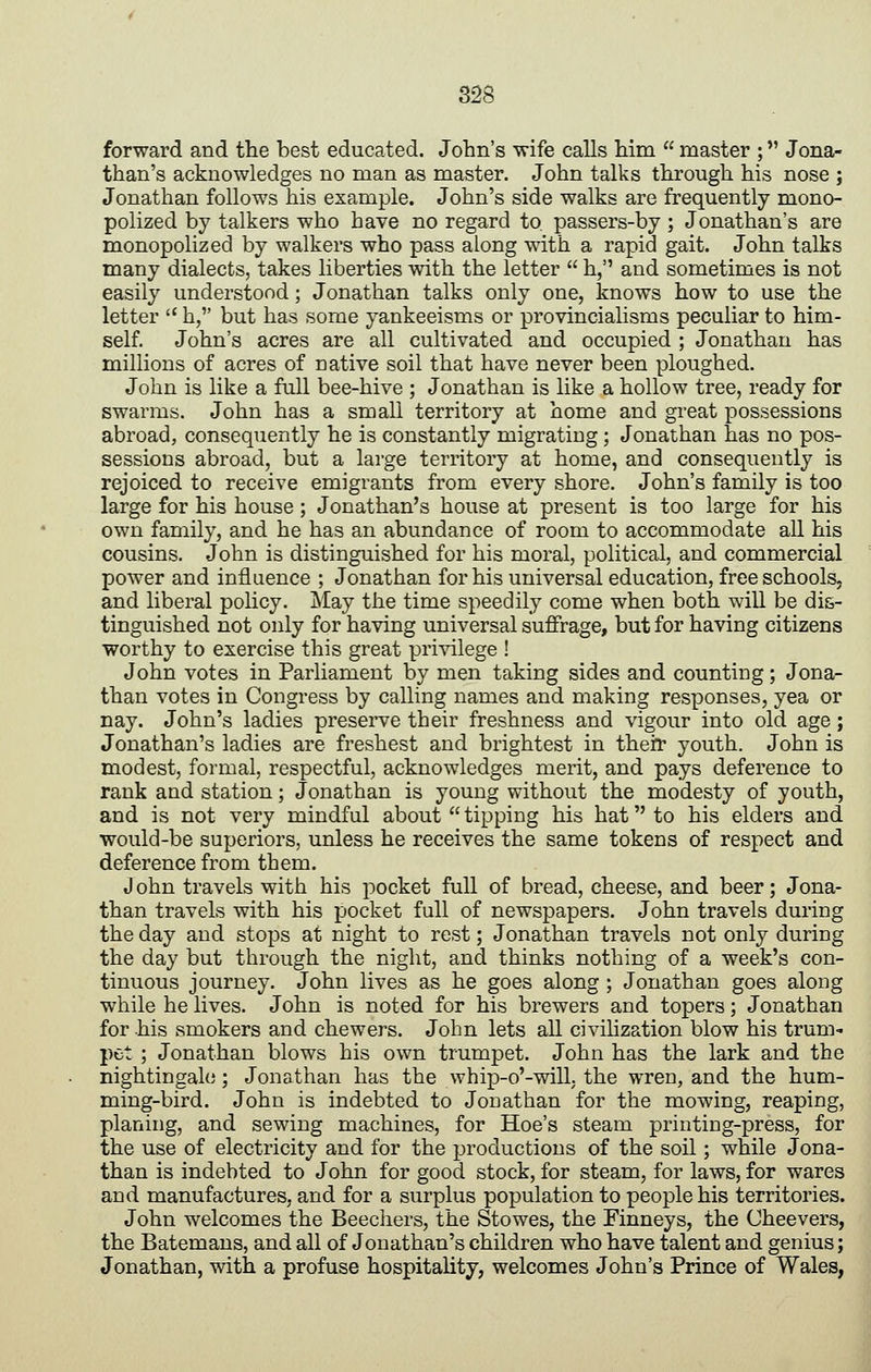 forward and the best educated. John's wife calls him  master ; Jona- than's acknowledges no man as master. John talks through his nose ; Jonathan follows his example. John's side walks are frequently mono- polized by talkers who have no regard to passers-by ; Jonathan's are monopolized by walkers who pass along with a rapid gait. John talks many dialects, takes liberties with the letter  h, and sometimes is not easily understood; Jonathan talks only one, knows how to use the letter  h, but has some yankeeisms or provincialisms peculiar to him- self. John's acres are all cultivated and occupied ; Jonathan has millions of acres of native soil that have never been ploughed. John is like a full bee-hive ; Jonathan is like a hollow tree, ready for swarms. John has a small territory at home and great possessions abroad, consequently he is constantly migrating; Jonathan has no pos- sessions abroad, but a large territory at home, and consequently is rejoiced to receive emigrants from every shore. John's family is too large for his house; Jonathan's house at present is too large for his own family, and he has an abundance of room to accommodate all his cousins. John is distinguished for his moral, political, and commercial power and influence ; Jonathan for his universal education, free schools, and liberal policy. May the time speedily come when both will be dis- tinguished not only for having universal suffrage, but for having citizens worthy to exercise this great pri\dlege ! John votes in Parliament by men taking sides and counting; Jona- than votes in Congress by calling names and making responses, yea or nay. John's ladies preserve their freshness and vigour into old age; Jonathan's ladies are freshest and brightest in their youth. John is modest, formal, respectful, acknowledges merit, and pays deference to rank and station; Jonathan is young without the modesty of youth, and is not very mindful about  tipping his hat to his elders and would-be superiors, unless he receives the same tokens of respect and deference from them. J ohn travels with his pocket full of bread, cheese, and beer; Jona- than travels with his pocket full of newspapers. John travels during the day and stops at night to rest; Jonathan travels not only during the day but through the night, and thinks nothing of a week's con- tinuous journey. John lives as he goes along ; Jonathan goes along while he lives. John is noted for his brewers and topers; Jonathan for his smokers and chewers. John lets all civihzation blow his trum- pet ; Jonathan blows his own trumpet. John has the lark and the nightingale; Jonathan has the whip-o'-will, the wren, and the hum- ming-bird. John is indebted to Jonathan for the mowing, reaping, planing, and sewing machines, for Hoe's steam printing-press, for the use of electricity and for the productions of the soil; while Jona- than is indebted to John for good stock, for steam, for laws, for wares and manufactures, and for a surplus population to people his territories. John welcomes the Beechers, the Stowes, the Finneys, the Cheevers, the Batemans, and all of Jonathan's children who have talent and genius; Jonathan, with a profuse hospitality, welcomes John's Prince of Wales,