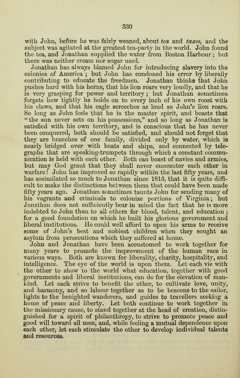 with John, before he was fairly weaned, about tea and taxes, and the subject was agitated at the greatest tea-party in the world. John found the tea, and Jonathan supplied the water from Boston Harbour; but there was neither cream nor sugar used. Jonathan has always blamed John for introducing slavery into the colonies of America ; but John has condoned his error by liberally contributing to educate the freedmen. Jonathan thinks that John pushes hard with his horns, that his lion roars very loudly, and that he is very grasping for power and territory ; but Jonathan sometimes forgets how tightly he holds on to every inch of his own roost with his claws, and that his eagle screeches as loud as John's lion roars. So long as John feels that he is the master spirit, and boasts that  the sun never sets on his possessions, and so long as Jonathan is satisfied with his own territory, and is conscious that he has never been conquered, both should be satisfied, and should not forget that they are branches of one family, divided only by water, which is nearly bridged over with boats and ships, and connected by tele- graphs that are speaking-trumpets through which a constant commu- nication is held with each other. Both can boast of navies and armies, but may God grant that they shall never encounter each other in warfare! John has improved so rapidly within the last fifty years, and has assimilated so much to Jonathan since 1815, that it is quite diffi- cult to make the distinctions between them that could have been made fifty years ago. Jonathan sometimes taunts John for sending many of his vagrants and criminals to colonize portions of Virginia; but Jonathan does not sufficiently bear in mind the fact that he is more indebted to John than to all others for blood, talent, and education ; for a good foundation on which he built his glorious government and liberal institutions. He could well afford to open his arms to receive some of John's best and noblest children when they sought an asylum from persecutions which they suffered at home. John and Jonathan have been accustomed to work together for many years to promote the improvement of the human race in various ways. Both are known for liberality, charity, hospitality, and intelligence. The eye of the world is upon them. Let each vie with the other to show to the world what education, together with good governments and liberal institutions, can do for the elevation of man- kind. Let each strive to benefit the other, to cultivate love, unity, and harmony, and so labour together as to be beacons to the sailor, lights to the benighted wanderers, and guides to travellers seeking a home of peace and liberty. Let both continue to work together in the missionary cause, to stand together at the head of creation, distin- guished for a spirit of philanthropy, to strive to promote peace and good will toward all men, and, while feeling a mutual dependence upon each other, let each stimulate the other to develop individual talents and resources.