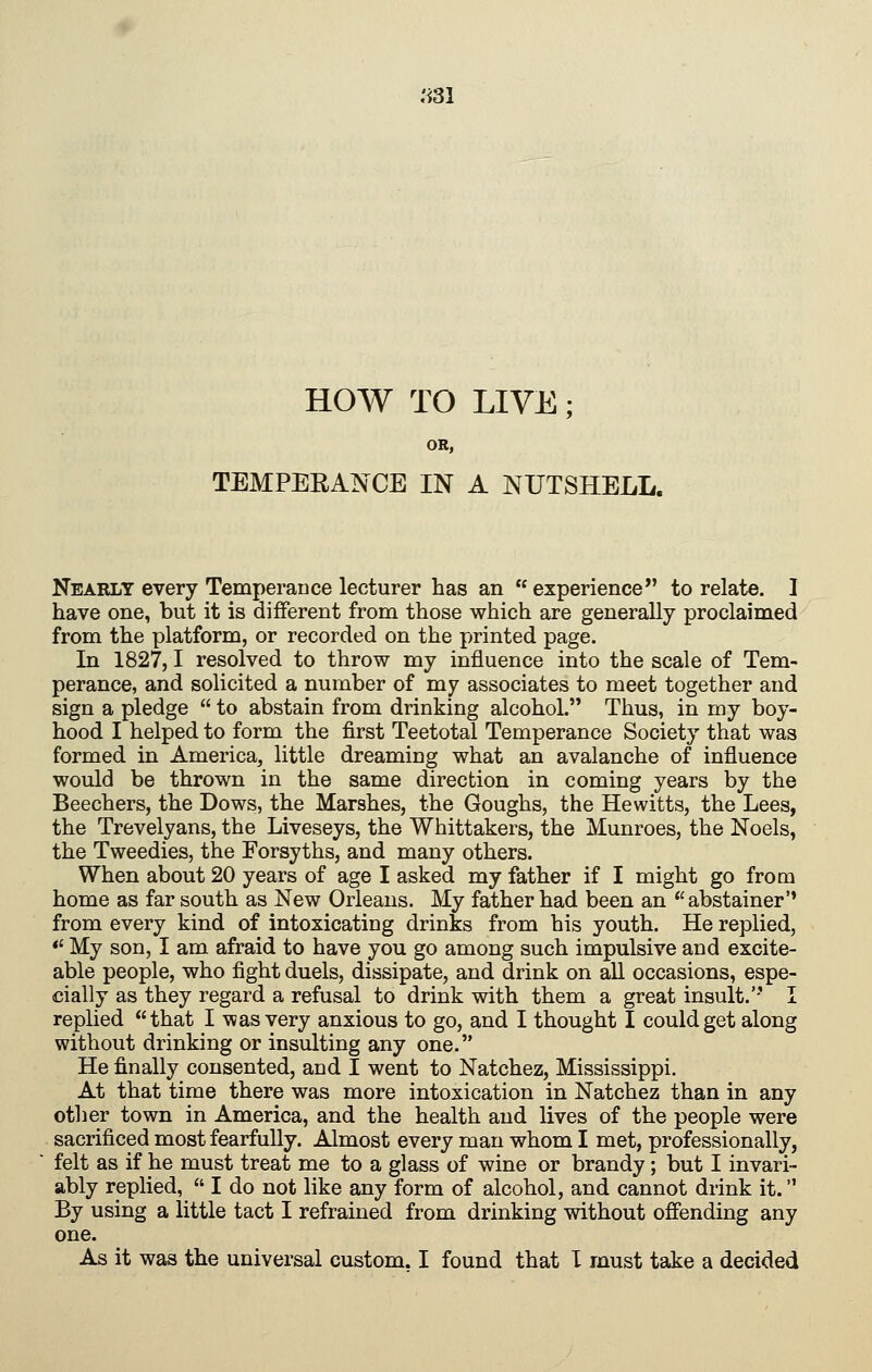.'^31 HOW TO LIVE; OR, TEMPERANCE IN A NUTSHELL. Nearly every Temperance lecturer has an  experience to relate. 1 have one, but it is different from those which are generally proclaimed from the platform, or recorded on the printed page. In 1827,1 resolved to throw my influence into the scale of Tem- perance, and solicited a number of my associates to meet together and sign a pledge  to abstain from drinking alcohol. Thus, in my boy- hood I helped to form the first Teetotal Temperance Society that was formed in America, little dreaming what an avalanche of influence would be thrown in the same direction in coming years by the Beechers, the Dows, the Marshes, the Goughs, the Hewitts, the Lees, the Trevelyans, the Liveseys, the Whittakers, the Munroes, the Noels, the Tweedies, the Forsyths, and many others. When about 20 years of age I asked my father if I might go from home as far south as New Orleans. My father had been an abstainer' from every kind of intoxicating drinks from his youth. He replied, *' My son, I am afraid to have you go among such impulsive and excite- able people, who fight duels, dissipate, and drink on all occasions, espe- cially as they regard a refusal to drink with them a great insult.'' I replied that I was very anxious to go, and I thought I could get along without drinking or insulting any one. He finally consented, and I went to Natchez, Mississippi. At that time there was more intoxication in Natchez than in any other town in America, and the health and lives of the people were sacrificed most fearfully. Almost every man whom I met, professionally, felt as if he must treat me to a glass of wine or brandy; but I invari- ably replied,  I do not like any form of alcohol, and cannot drink it. By using a little tact I refrained from drinking without ofiending any one.
