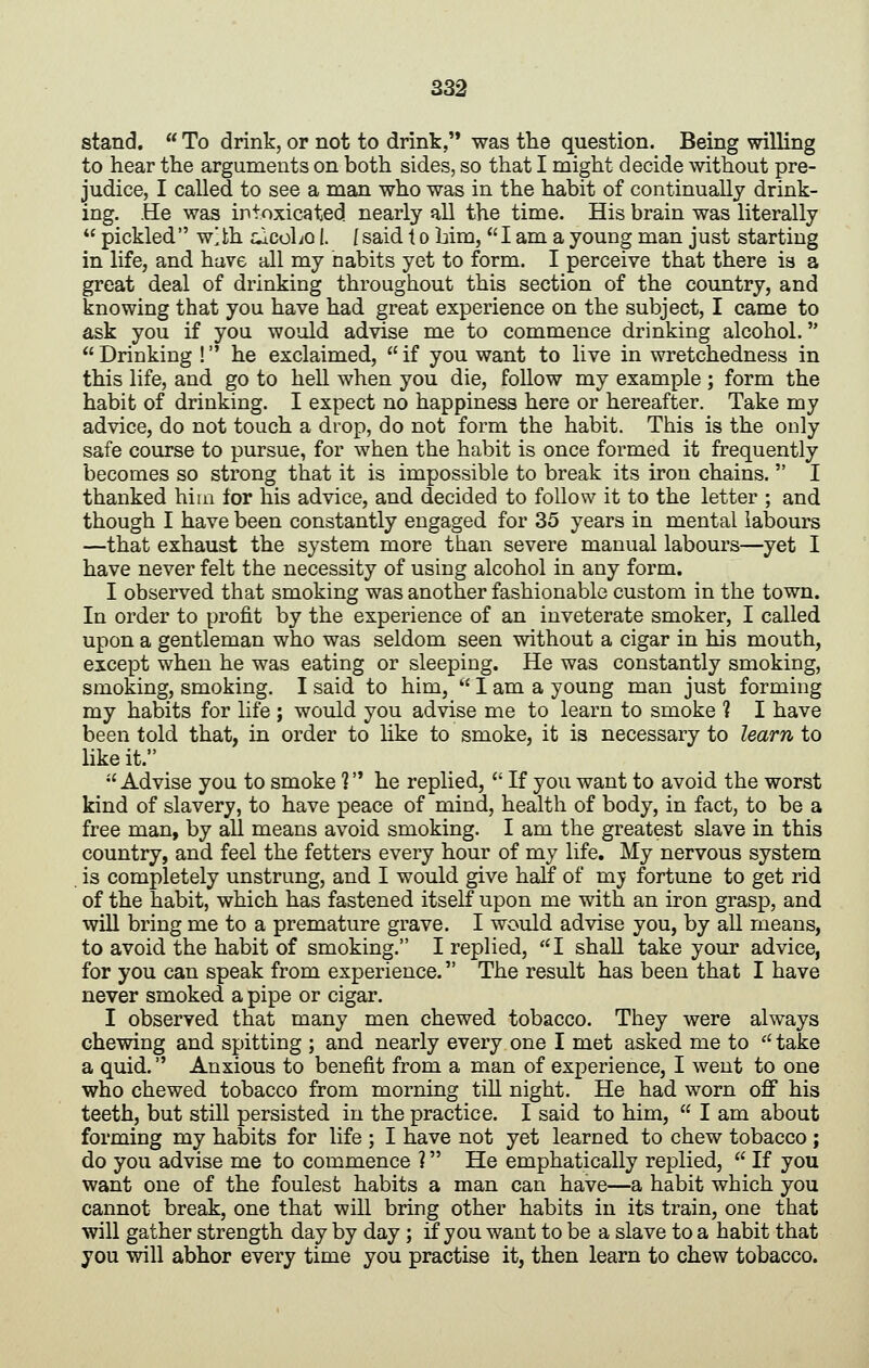 stand.  To drink, or not to drink, was the question. Being willing to hear the arguments on both sides, so that I might decide without pre- judice, I called to see a man who was in the habit of continually drink- ing. He was intoxicated nearly all the time. His brain was literally  pickled wlbh alcoho I. f said 1 o bim, I am a young man just starting in life, and have all my nabits yet to form. I perceive that there ia a great deal of drinking throughout this section of the country, and knowing that you have had great experience on the subject, I came to ask you if you would advise me to commence drinking alcohol.  Drinking ! he exclaimed,  if you want to live in wretchedness in this life, and go to hell when you die, follow my example ; form the habit of drinking. I expect no happiness here or hereafter. Take my advice, do not touch a drop, do not form the habit. This is the only safe course to pursue, for when the habit is once formed it frequently becomes so strong that it is impossible to break its iron chains.  I thanked him for his advice, and decided to follow it to the letter ; and though I have been constantly engaged for 35 years in mental labours —that exhaust the system more than severe manual labours—yet I have never felt the necessity of using alcohol in any form. I observed that smoking was another fashionable custom in the town. In order to profit by the experience of an inveterate smoker, I called upon a gentleman who was seldom seen without a cigar in his mouth, except when he was eating or sleeping. He was constantly smoking, smoking, smoking. I said to him,  I am a young man just forming my habits for life ; would you advise me to learn to smoke ] I have been told that, in order to like to smoke, it is necessary to learn to like it.  Advise you to smoke 1 he replied,  If you want to avoid the worst kind of slavery, to have peace of mind, health of body, in fact, to be a free man, by all means avoid smoking. I am the greatest slave in this country, and feel the fetters every hour of my life. My nervous system . is completely unstrung, and I would give half of mj fortune to get rid of the habit, which has fastened itself upon me with an iron grasp, and will bring me to a premature grave. I would advise you, by all means, to avoid the habit of smoking. I replied, I shall take your advice, for you can speak from experience. The result has been that I have never smoked a pipe or cigar. I observed that many men chewed tobacco. They were always chewing and spitting ; and nearly every one I met asked me to '' take a quid. Anxious to benefit from a man of experience, I went to one who chewed tobacco from morning till night. He had worn off his teeth, but still persisted in the practice. I said to him,  I am about forming my habits for life ; I have not yet learned to chew tobacco ; do you advise me to commence ? He emphatically replied,  If you want one of the foulest habits a man can have—a habit which you cannot break, one that will bring other habits in its train, one that will gather strength day by day ; if you want to be a slave to a habit that you will abhor every time you practise it, then learn to chew tobacco.