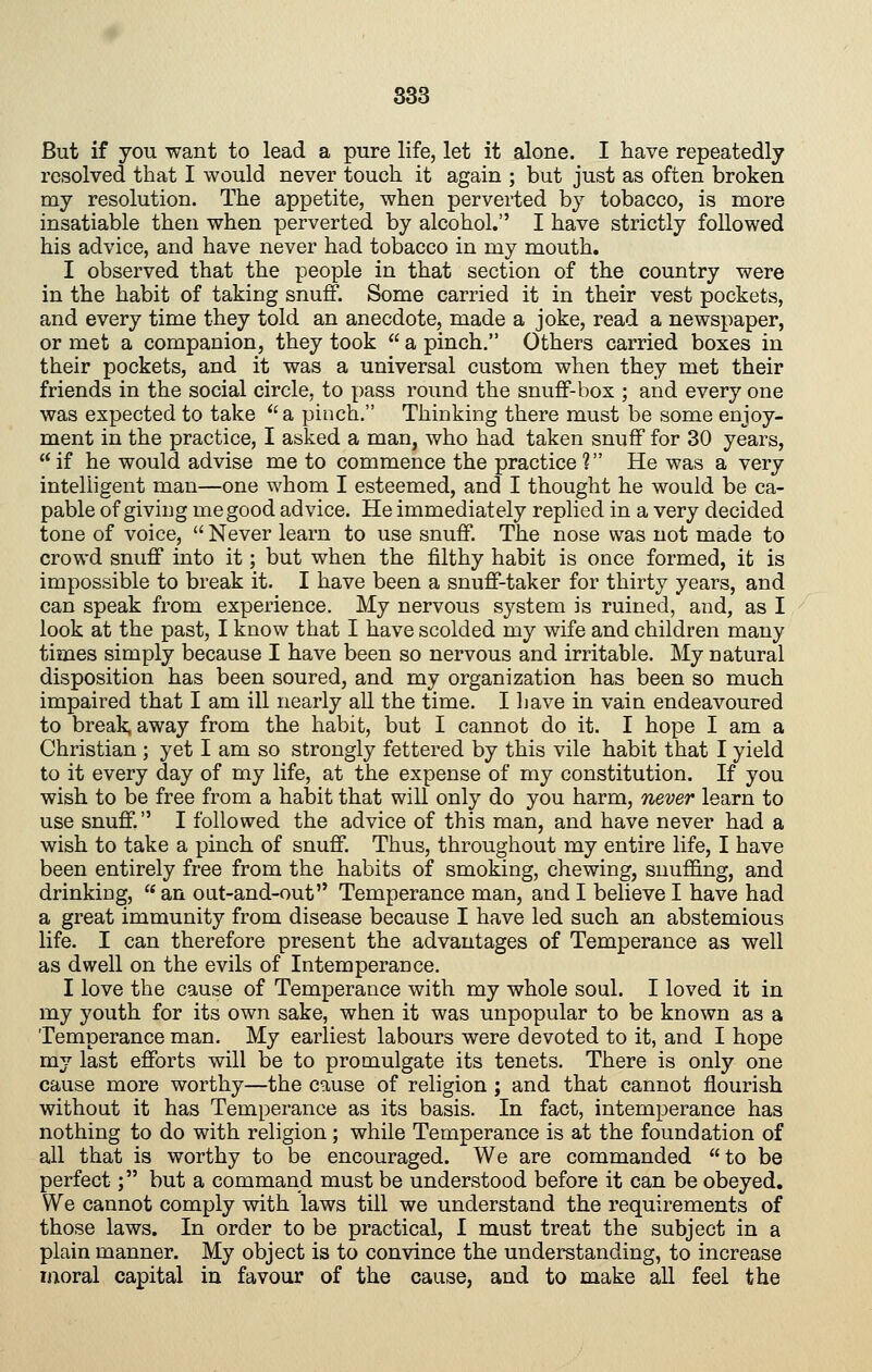 But if you want to lead a pure life, let it alone. I liave repeatedly resolved that I would never touch it again ; but just as often broken my resolution. The appetite, when perverted by tobacco, is more insatiable then when perverted by alcohol. I have strictly followed his advice, and have never had tobacco in my mouth. I observed that the people in that section of the country were in the habit of taking snuff. Some carried it in their vest pockets, and every time they told an anecdote, made a joke, read a newspaper, or met a companion, they took  a pinch. Others carried boxes in their pockets, and it was a universal custom when they met their friends in the social circle, to pass round the snuff-box ; and every one was expected to take *'a pinch. Thinking there must be some enjoy- ment in the practice, I asked a man, who had taken snuff for 30 years,  if he would advise me to commence the practice ? He was a very intelligent man—one whom I esteemed, and I thought he would be ca- pable of giving me good advice. He immediately replied in a very decided tone of voice,  Never learn to use snuff. The nose was not made to crowd snuff into it; but when the filthy habit is once formed, it is impossible to break it. I have been a snuff-taker for thirty years, and can speak from experience. My nervous system is ruined, and, as I look at the past, I know that I have scolded my wife and children many times simply because I have been so nervous and irritable. My natural disposition has been soured, and my organization has been so much impaired that I am ill nearly all the time. I liave in vain endeavoured to break, away from the habit, but I cannot do it. I hope I am a Christian ; yet I am so strongly fettered by this vile habit that I yield to it every day of my life, at the expense of my constitution. If you wish to be free from a halDit that will only do you harm, never learn to use snuff. I followed the advice of this man, and have never had a wish to take a pinch of snuff. Thus, throughout my entire life, I have been entirely free from the habits of smoking, chewing, snuffing, and drinking, an out-and-out Temperance man, and I believe I have had a great immunity from disease because I have led such an abstemious life. I can therefore present the advantages of Temperance as well as dwell on the evils of Intemperance. I love the cause of Temperance with my whole soul. I loved it in my youth for its own sake, when it was unpopular to be known as a Temperance man. My earliest labours were devoted to it, and I hope my last efforts will be to promulgate its tenets. There is only one cause more worthy—the cause of religion ; and that cannot flourish without it has Temperance as its basis. In fact, intemperance has nothing to do with religion; while Temperance is at the foundation of all that is worthy to be encouraged. We are commanded to be perfect; but a command must be understood before it can be obeyed. We cannot comply with laws till we understand the requirements of those laws. In order to be practical, I must treat the subject in a plain manner. My object is to convince the understanding, to increase moral capital in favour of the cause, and to make all feel the