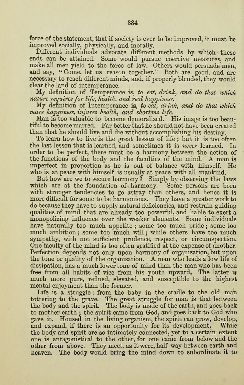 force of the statement, that if society is ever to be improved, it must bo improved socially, physically, and morally. Different individuals advocate different methods by which these ends can be attained. Some would pursue coercive measures, and make all men yield to the force of law. Others would persuade men, and say, Come, let us reason together. Both are good, and are necessary to reach different minds, and, if properly blended, they would clear the land of intemperance. My definition of Temperance is, to eat, drinh, and do that which nature requires for life, health, and real happiness. My definition of Intemperance is, to eat, drink, and do that which mars happiness, injures health, and shortens life. Man is too valuable to become demoralized. His image is too beau- tiful to become marred. Far better that he should not have been created than that he should Hve and die without accomplishing his destiny. To learn how to live is the great lesson of life ; but it is too often the last lesson that is learned, and sometimes it is never learned. In order to be perfect, there must be a harmony between the action of the functions of the body and the faculties of the mind. A man is imperfect in proportion as he is out of balance with himself. He who is at peace with himself is usually at peace with aU mankind. But how are we to secure harmony % Simply by observing the laws which are at the foundation of harmony. Some persons are born with stronger tendencies to go astray than others, and hence it is more dif&cult for some to be harmonious. They have a greater work to do because they have to supply natural deficiencies, and restrain guiding qualities of mind that are already too powerful, and liable to exert a monopolizing influence over the weaker elements. Some individuals have naturally too much appetite ; some too much pride; some too much ambition; some too much will; while others have too much sympathy, with not sufficient prudence, respect, or circumspection. One faculty of the mind is too often gratified at the expense of another. Perfection depends not only upon harmony of organization, but upon the tone or quality of the organization. A man who leads a low life of dissipation, has a much lower tone of mind than the man who has been free from all habits of vice from his youth upward. The latter is much more pure, refined, elevated, and susceptible to the highest mental enjoyment than the former. Life is a struggle : from the baby in the cradle to the old man tottering to the grave. The great struggle for man is that between the body and the spirit. The body is made of the earth, and goes back to mother earth ; the spirit came from God, and goes back to God who gave it. Housed in the living organism, the spirit can grow, develop, and expand, if there is an opportunity for its development. While the body and spirit are so intimately connected, yet to a certain extent one is antagonistical to the other, for one came from below and the other from above. They meet, as it were, half way between earth and heaven. The body would bring the mind down to subordinate it to