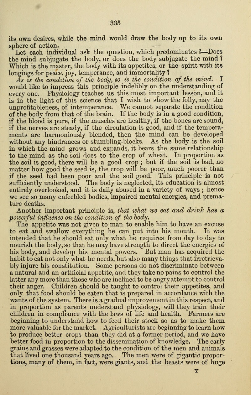 S3o its own desires, while the mind would draw the body up to its own sphere of action. Let each individual ask the question, which predominates ?—Does the mind subjugate the body, or does the body subjugate the mind ? Which is the master, the body with its appetites, or the spirit with its longings for peace, joy, temperance, and immortality ? As is the condition of the hody^ so is the condition of the mind. I would like to impress this principle indelibly on the understanding of every one. Physiology teaches us this most important lesson, and it is in the light of this science that I wish to show the folly, nay the unprofitableness, of intemperance. We cannot separate the condition of the body from that of the brain. If the body is in a good condition, if the blood is pure, if the muscles are healthy, if the bones are sound, if the nerves are steady, if the circulation is good, and if the tempera- ments are harmoniously blended, then the mind can be developed without any hindrances or stumbling-blocks. As the body is the soil in which the mind grows and expands, it bears the same relationship to the mind as the soil does to the crop of wheat. In proportion as the soil is good, there will be a good crop ; but if the soil is bad, no matter how good the seed is, the crop will be poor, much poorer than if the seed had been poor and the soil good. This principle is not sufficiently understood. The body is neglected, its education is almost entirely overlooked, and it is daily abused in a variety of ways ; hence we see so many enfeebled bodies, impaired mental energies, and prema- ture deaths. Another important principle is, that what we eat and drink has a powerful influence on the condition of the body. The appetite was not given to man to enable him to have an excuse to eat and swallow everything he can put into his mouth. It was intended that he should eat only what he requires from day to day to nourish the body, so that he may have strength to direct the energies of his body, and develop his mental powers. But man has acquired the habit to eat not only what he needs, but also many things that irretrieva- bly injure his constitution. Some persons do not discriminate between a natural and an artificial appetite, and they take no pains to control the latter any more than those who are inclined to be angry attempt to control their anger. Children should be taught to control their appetites, and only that food should be eaten that is prepared in accordance with the wants of the system. There is a gradual improvement in this respect, and in proportion as parents understand physiology, will they train their children in compliance with the laws of life and health. Farmers are beginning to understand how to feed their stock so as to make them more valuable for the market. Agriculturists are beginning to learn how to produce better crops than they did at a former period, and we have better food in proportion to the dissemination of knowledge. The early grains and grasses were adapted to the condition of the men and animals that lived one thousand years ago. The men were of gigantic propor- tions, many of them, in fact, were giants, and the beasts were of huge