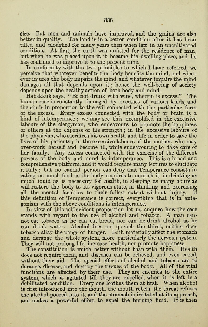SS6 size. But men and animals have improved, and the grains are also better in quality. The land is in a better condition after it has been tilled and ploughed for many years then when left in an uncultivated condition. At first, the earth was unfitted for the residence of man, but when he was placed upon it, it became his dwelling-place, and he has continued to improve it to the present time. In conformity with the two principles to which I have referred, we perceive that whatever benefits the body benefits the mind, and what- ever injures the body impairs the mind, and whatever impairs the mind damages all that depends upon it; hence the well-being of society depends upon the healthy action of both body and mind. Habakkuk says,  Be not drunk with wine, wherein is excess. The human race is constantly damaged by excesses of various kinds, and the sin is in proportion to the evil connected with the particular form of the excess. Every excess connected with the body or brain is a kind of intemperance ; we may see this exemplified in the excessive labours of the clergyman, who endeavours to promote the happiness of others at the expense of his strength; in the excessive labours of the physician, who sacrifices his own health and life in order to save the lives of his patients ; in the excessive labours of the mother, who may over-work herself and become ill, while endeavouring to take care of her family. Any excess connected with the exercise of the different powers of the body and mind is intemperance. This is a broad and comprehensive platform, and it would require many lectures to elucidate it fully ; but no candid person can deny that Temperance consists in eating as much food as the body req\iires to nourish it, in drinking as much liquid as is necessary for health, in sleeping as many hours as will restore the body to its vigorous state, in thinking and exercising all the mental faculties to their fullest extent without injury. If this definition of Temperance is correct, everything that is in anta- gonism with the above conditions is intemperance. In view of this self-evident proposition let us enquire how the case stands with regard to the use of alcohol and tobacco. A man can- not eat tobacco as he can eat bread, nor can he drink alcohol as he can drink water. Alcohol does not quench the thirst, neither does tobacco allay the pangs of hunger. Both materially afiect the stomach and derange the whole system, more particularly the nervous system. They will not prolong life, increase health, nor promote happiness. The constitution is much better without than with them. Health does not require them, and diseases can be relieved, and even cured, without their aid. The special effects of alcohol and tobacco are to derange, disease, and destroy the tissues of the body. All of the vital functions are affected by their use. They are enemies to the entire system, which is agitated till they are expelled, when it is left in a debilitated condition. Every one loathes them at first. When alcohol is first introduced into the mouth, the mouth rebels, the throat refuses the alcohol poured into it, and the stomach is irritated at its approach, and makes a powerful effort to expel the burning fluid. It is then