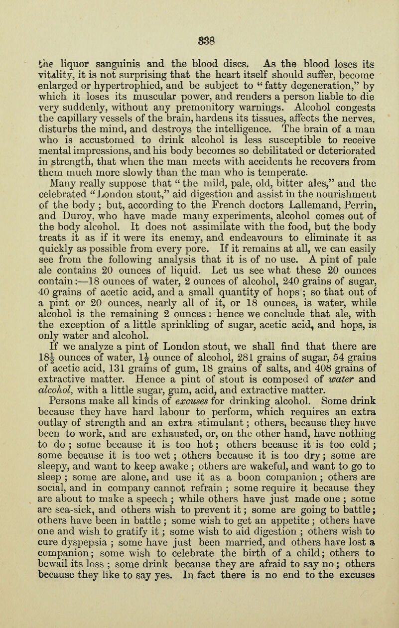 the liquor sanguinis and the blood discs. As the blood loses its vitality, it is not surprising that the heart itself should suffer, become enlarged or hypertrophied, and be subject to fatty degeneration, by which it loses its muscular power, and renders a person liable to die very suddenly, without any premonitory warnings. Alcohol congests the capillary vessels of the brain, hardens its tissues, affects the nerves, disturbs the mind, and destroys the intelligence. The brain of a man who is accustomed to drink alcohol is less susceptible to receive mental impressions, and his body becomes so debilitated or deteriorated in strength, that when the man meets with accidents he recovers from them much more slowly than the man who is temperate. Many really suppose that the mild, pale, old, bitter ales, and the celebrated London stout, aid digestion and assist in the nourishment of the body ; but, according to the French doctors Lallemand, Perrin, and Duroy, who have made many experiments, alcohol comes out of the body alcohol. It does not assimilate with the food, but the body treats it as if it were its enemy, and endeavours to eliminate it as quickly as possible from every pore. If it remains at all, we can easily see from the following analysis that it is of no use. A pint of pale ale contains 20 ounces of liquid. Let us see what these 20 ounces contain:—18 ounces of water, 2 ounces of alcohol, 240 grains of sugar, 40 grains of acetic acid, and a small quantity of hops ; so that out of a pint or 20 ounces, nearly all of it, or 18 ounces, is water, while alcohol is the remaining 2 ounces : hence we conclude that ale, with the exception of a little sprinkling of sugar, acetic acid, and hops, is only water and alcohol. If we analyze a pint of London stout, we shall find that there are 18-| ounces of water, 1^ ounce of alcohol, 281 grains of sugar, 54 grains of acetic acid, 131 grains of gum, 18 grains of salts, and 408 grains of extractive matter. Hence a pint of stout is composed of water and alcohol, with a little sugar, gum, acid, and extractive matter. Persons make all kinds of excuses for drinking alcohol. Some drink because they have hard labour to perform, which requires an extra outlay of strength and an extra stimulant; others, because they have been to work, and are exhausted, or, on the other hand, have nothing to do ; some because it is too hot; others because it is too cold ; some because it is too wet; others because it is too dry; some are sleepy, and want to keep awake ; others are wakeful, and want to go to sleep ; some are alone, and use it as a boon companion ; others are social, and in company cannot refrain ; some require it because they are about to make a speech ; while others have just made one ; some are sea-sick, and others wish to prevent it; some are going to battle; others have been in battle ; some wish to get an appetite ; others have one and wish to gratify it; some wish to aid digestion ; others wish to cure dyspepsia ; some have just been married, and others have lost a companion; some wish to celebrate the birth of a child; others to bewail its loss ; some drink because they are afraid to say no; others because they like to say yes. In fact there is no end to the excuses