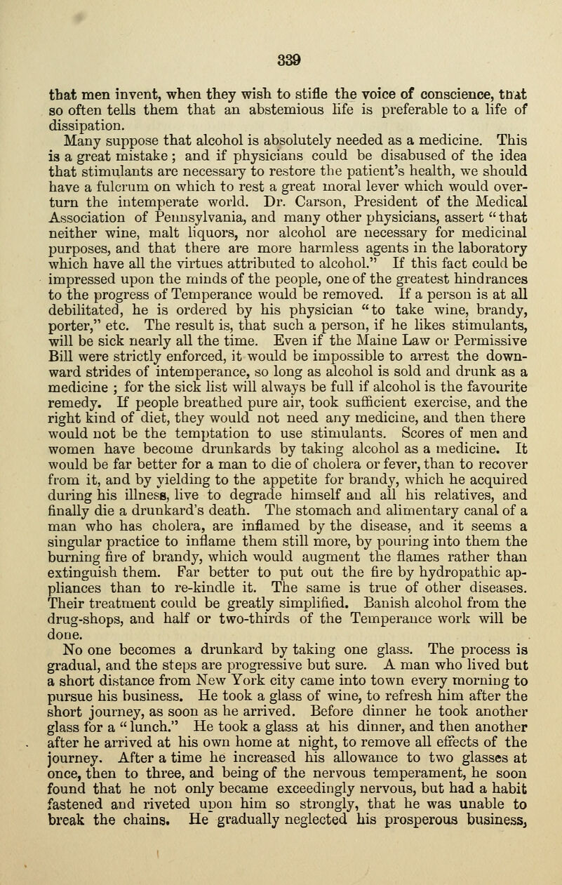 that men invent, when they wish to stifle the voice of conscience, ttiat so often tells them that an abstemious life is preferable to a life of dissipation. Many suppose that alcohol is absolutely needed as a medicine. This is a great mistake ; and if physicians could be disabused of the idea that stimulants are necessaiy to restore the patient's health, we should have a fulcrum on which to rest a great moral lever which would over- turn the intemperate world. Dr. Carson, President of the Medical Association of Pennsylvania, and many other physicians, assert  that neither wine, malt liquors, nor alcohol are necessary for medicinal purposes, and that there are more harmless agents in the laboratory which have all the virtues attributed to alcohol. If this fact could be impressed upon the minds of the people, one of the greatest hindrances to the progress of Temperance would be removed. If a person is at all debilitated, he is ordered by his physician to take wine, brandy, porter, etc. The result is, that such a person, if he likes stimulants, will be sick nearly all the time. Even if the Maine Law or Permissive Bill were strictly enforced, it would be impossible to arrest the down- ward strides of intemperance, so long as alcohol is sold and drunk as a medicine ; for the sick list will always be full if alcohol is the favourite remedy. K people breathed pure air, took sufficient exercise, and the right kind of diet, they would not need any medicine, and then there would not be the temptation to use stimulants. Scores of men and women have become drunkards by taking alcohol as a medicine. It would be far better for a man to die of cholera or fever, than to recover from it, and by yielding to the appetite for brandy, which he acquired during his illness, live to degrade himself and all his relatives, and finally die a drunkard's death. The stomach and alimentary canal of a man who has cholera, are inflamed by the disease, and it seems a singular practice to inflame them still more, by pouring into them the burning fire of brandy, which would augment the flames rather than extinguish them. Far better to put out the fire by hydropathic ap- pliances than to re-kindle it. The same is true of other diseases. Their treatment could be greatly simplified. Banish alcohol from the drug-shops, and half or two-thirds of the Temperance work will be done. No one becomes a drunkard by taking one glass. The process is gradual, and the steps are progressive but sure. A man who lived but a short distance from New York city came into town every morning to pursue his business. He took a glass of wine, to refresh him after the short journey, as soon as he arrived. Before dinner he took another glass for a  lunch. He took a glass at his dinner, and then another after he arrived at his own home at night, to remove all effects of the journey. After a time he increased his allowance to two glasses at once, then to three, and being of the nervous temperament, he soon found that he not only became exceedingly nervous, but had a habit fastened and riveted upon him so strongly, that he was unable to break the chains. He gradually neglected his prosperous businesSj