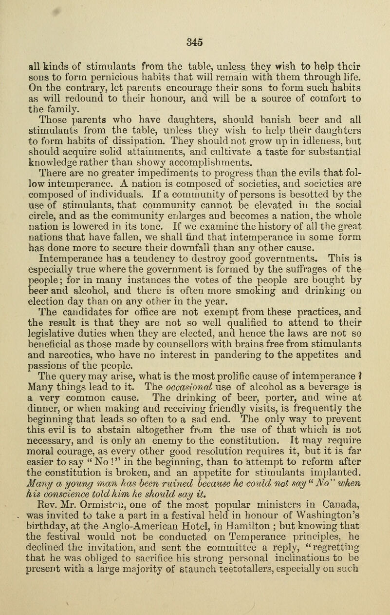 all kinds of stimulants from the table, unless they wish to help their sons to form pernicious habits that will remain with them through life. On the contrary, let parents encourage their sons to form such habits as will redound to their honour, and will be a source of comfort to the family. Those parents who have daughters, should banish beer and all stimulants from the table, unless they wish to help their daughters to form habits of dissipation. They should not grow up in idleness, but should acquire solid attainments, and cultivate a taste for substantial knowledge rather than showy accomplishments. There are no greater impediments to progress than the evils that fol- low intemperance. A nation is composed of societies, and societies are composed of individuals. If a community of persons is besotted by the use of stimulants, that community cannot be elevated in the social circle, and as the community enlarges and becomes a nation, the whole nation is lowered in its tone. If we examine the history of all the great nations that have fallen, we shall find that intemperance in some form has done more to secure their dov\Tifall than any other cause. Intemperance has a tendency to destroy good governments. This is especially true where the government is formed by the suffrages of the people; for in many instances the votes of the people are bought by beer and alcohol, and there is often more smoking and drinking on election day than on any other in the year. The candidates for office are not exempt from these practices, and the result is that they are not so well qualified to attend to their legislative duties when they are elected, and hence the laws are not so beneficial as those made by counsellors with brains free from stimulants and narcotics, who have no interest in pandering to the appetites and passions of the people. The query may arise, what is the most prolific cause of intemperance ? Many things lead to it. The occasional use of alcohol as a beverage is a very common cause. The drinking of beer, porter, and wine at dinner, or when making and receiving friendly visits, is frequently the beginning that leads so often to a sad end. The only way to prevent this evil is to abstain altogether from the use of that which is not necessary, and is only an enemy to the constitution. It may require moral courage, as every other good resolution requires it, but it is far easier to say  No ! in the beginning, than to attempt to reform after the constitution is broken, and an appetite for stimulants implanted. Many a young man has been ruined because he could not say  No'' when his conscience told him he should say it. Rev. Mr. Ormistcii, one of the most popular ministers in Canada, was invited to take a part in a festival held in honour of Washington's birthday, at the Anglo-American Hotel, in Hamilton ; but knowing that the festival would not be conducted on Temperance principles, he dechned the invitation, and sent the committee a reply, regretting that he was obliged to sacrifice his strong personal inclinations to be present with a large majority of staunch teetotallers, especially on such
