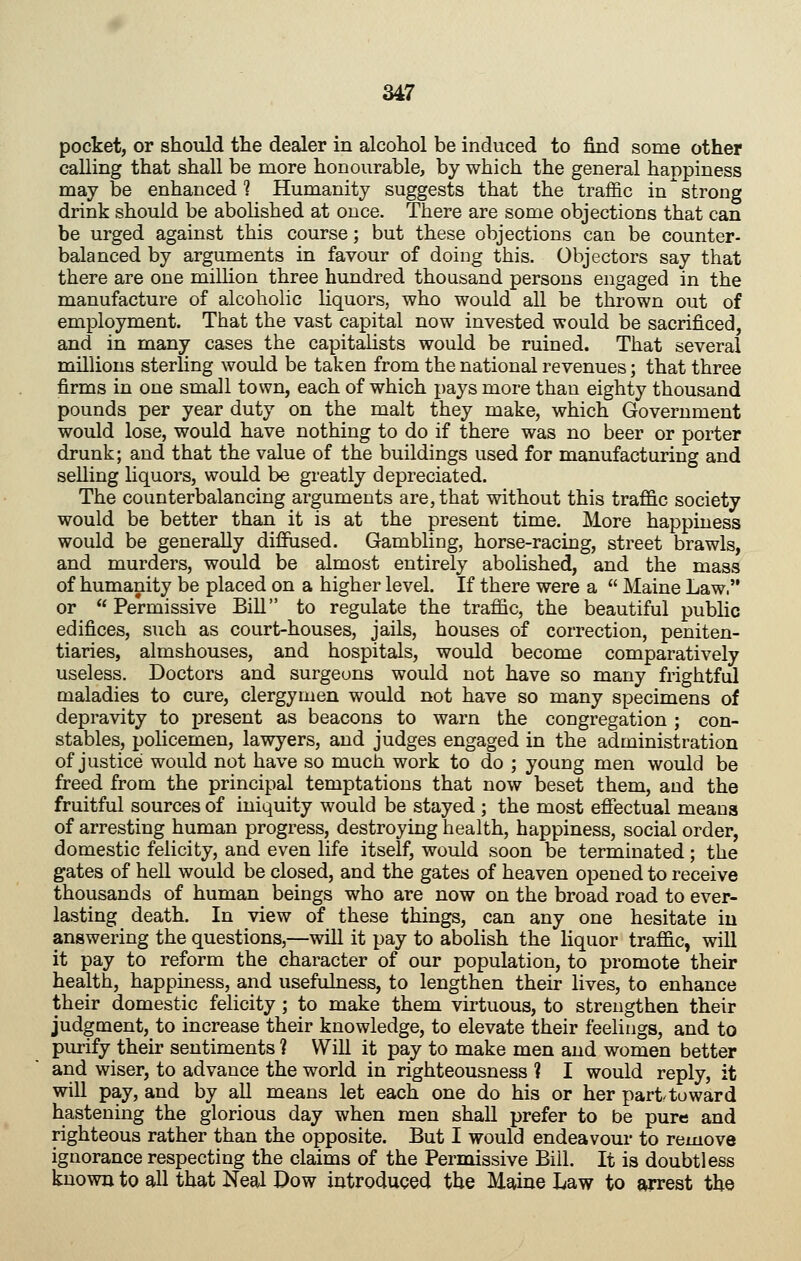 pocket, or should tlie dealer in alcohol be induced to find some other calling that shall be more honourable, by which the general happiness may be enhanced 1 Humanity suggests that the traffic in strong drink should be abolished at once. There are some objections that can be urged against this course; but these objections can be counter- balanced by arguments in favour of doing this. Objectors say that there are one million three hundred thousand persons engaged in the manufacture of alcoholic liquors, who would all be thrown out of employment. That the vast capital now invested would be sacrificed, and in many cases the capitalists would be ruined. That several millions sterling would be taken from the national revenues; that three firms in one small town, each of which pays more than eighty thousand pounds per year duty on the malt they make, which Government would lose, would have nothing to do if there was no beer or porter drunk; and that the value of the buildings used for manufacturing and selling liquors, would be greatly depreciated. The counterbalancing arguments are, that without this traffic society would be better than it is at the present time. More happiness would be generally diffiised. Gambling, horse-racing, street brawls, and murders, would be almost entirely abolished, and the mass of humanity be placed on a higher level. If there were a  Maine Law. or Permissive Bill to regulate the traffic, the beautiful public edifices, such as court-houses, jails, houses of correction, peniten- tiaries, almshouses, and hospitals, would become comparatively useless. Doctors and surgeons would not have so many frightful maladies to cure, clergymen would not have so many specimens of depravity to present as beacons to warn the congregation ; con- stables, policemen, lawyers, and judges engaged in the administration of justice would not have so much work to do ; young men would be freed from the principal temptations that now beset them, and the fruitful sources of iniquity would be stayed ; the most effectual means of arresting human progress, destroying health, happiness, social order, domestic felicity, and even life itself, would soon be terminated; the gates of hell would be closed, and the gates of heaven opened to receive thousands of human beings who are now on the broad road to ever- lasting death. In view of these things, can any one hesitate in answering the questions,—will it pay to abolish the liquor traffic, will it pay to reform the character of our population, to promote their health, happiness, and usefulness, to lengthen their lives, to enhance their domestic felicity; to make them virtuous, to strengthen their judgment, to increase their knowledge, to elevate their feelings, and to purify their sentiments ? Will it pay to make men and women better and wiser, to advance the world in righteousness ? I would reply, it will pay, and by all means let each one do his or her part^toward hastening the glorious day when men shall prefer to be pure and righteous rather than the opposite. But I would endeavour to remove ignorance respecting the claims of the Permissive Bill. It is doubtless known to all that Neal Dow introduced the Maine Law to arrest the
