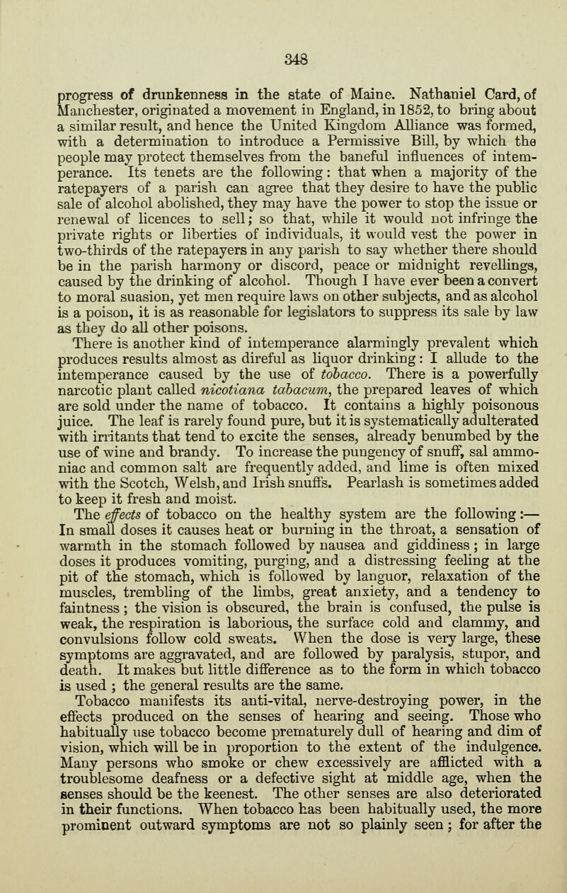 progress of drunkenness in the state of Maine. Nathaniel Card, of Manchester, originated a movement in England, in 1852, to bring about a similar result, and hence the United Kingdom Alliance was formed, with a determination to introduce a Permissive Bill, by which the people may protect themselves from the baneful influences of intem- perance. Its tenets are the following: that when a majority of the ratepayers of a parish can agree that they desire to have the public sale of alcohol abolished, they may have the power to stop the issue or renewal of licences to sell; so that, while it would not infringe the private rights or liberties of individuals, it would vest the power in two-thirds of the ratepayers in any parish to say whether there should be in the parish harmony or discord, peace or midnight revellings, caused by the drinking of alcohol. Though I have ever been a convert to moral suasion, yet men require laws on other subjects, and as alcohol is a poison, it is as reasonable for legislators to suppress its sale by law as they do all other poisons. There is another kind of intemperance alarmingly prevalent which produces results almost as direful as liquor drinking: I allude to the intemperance caused by the use of tobacco. There is a powerfully narcotic plant called nicotiana tabacum, the prepared leaves of which are sold under the name of tobacco. It contains a highly poisonous juice. The leaf is rarely found pure, but it is systematically adulterated with irritants that tend to excite the senses, already benumbed by the use of wine and brandy. To increase the pungency of snuff, sal ammo- niac and common salt are frequently added, and lime is often mixed with the Scotch, Welsh, and Irish snufis. Pearlash is sometimes added to keep it fresh and moist. The effects of tobacco on the healthy system are the following:— In small doses it causes heat or burning in the throat, a sensation of warmth in the stomach followed by nausea and giddiness; in large doses it produces vomiting, purging, and a distressing feeling at the pit of the stomach, which is followed by languor, relaxation of the muscles, trembling of the limbs, great anxiety, and a tendency to faintness; the vision is obscured, the brain is confused, the pulse is weak, the respiration is laborious, the surface cold and clammy, and convulsions follow cold sweats. When the dose is very large, these symptoms are aggravated, and are followed by paralysis, stupor, and death. It makes but little difference as to the form in which tobacco is used ; the general results are the same. Tobacco manifests its anti-vital, nerve-destroying power, in the effects produced on the senses of hearing and seeing. Those who habitually use tobacco become prematurely dull of hearing and dim of vision, which will be in proportion to the extent of the indulgence. Many persons who smoke or chew excessively are afflicted with a troublesome deafness or a defective sight at middle age, when the senses should be the keenest. The other senses are also deteriorated in their functions. When tobacco has been habitually used, the more prominent outward symptoms are not so plainly seen j for after the