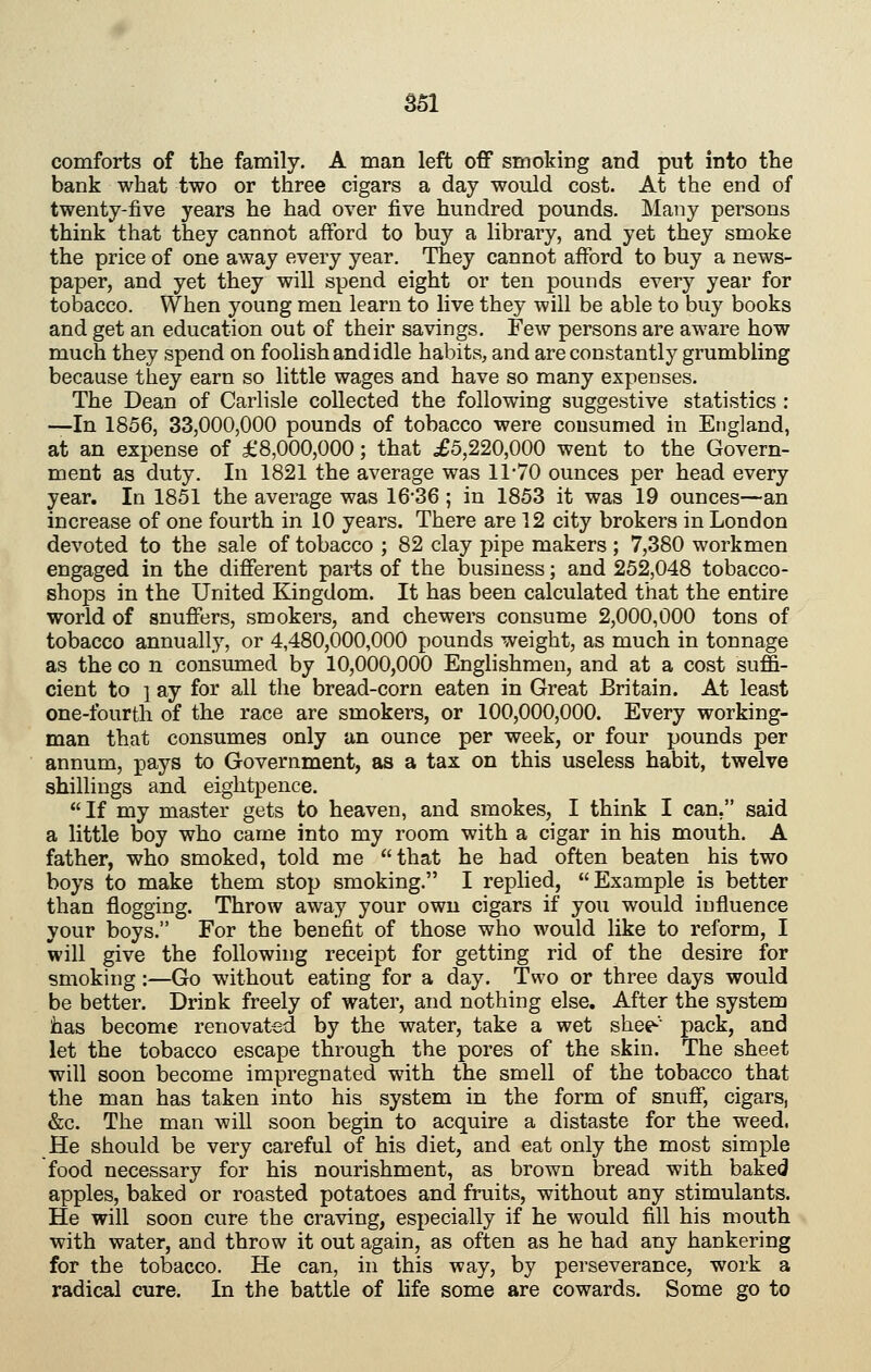 comforts of the family. A man left off smoking and put into the bank what two or three cigars a day would cost. At the end of twenty-five years he had over five hundred pounds. Many persons think that they cannot afford to buy a library, and yet they smoke the price of one away every year. They cannot afford to buy a news- paper, and yet they will spend eight or ten pounds every year for tobacco. When young men learn to live they will be able to buy books and get an education out of their savings. Few persons are aware how much they spend on foolish and idle habits, and are constantly grumbling because they earn so little wages and have so many expenses. The Dean of Carlisle collected the following suggestive statistics : —In 1856, 33,000,000 pounds of tobacco were consumed in England, at an expense of £8,000,000; that £5,220,000 went to the Govern- ment as duty. In 1821 the average was 1170 ounces per head every year. In 1851 the average was 16*36 ; in 1853 it was 19 ounces—an increase of one fourth in 10 years. There are 12 city brokers in London devoted to the sale of tobacco ; 82 clay pipe makers ; 7,380 workmen engaged in the different parts of the business; and 252,048 tobacco- shops in the United Kingdom. It has been calculated that the entire world of snuffers, smokers, and chewers consume 2,000,000 tons of tobacco annually, or 4,480,000,000 pounds weight, as much in tonnage as the CO n consumed by 10,000,000 Englishmen, and at a cost suffi- cient to ] ay for all the bread-corn eaten in Great Britain. At least one-fourth of the race are smokers, or 100,000,000. Every working- man that consumes only an ounce per week, or four pounds per annum, pays to Government, as a tax on this useless habit, twelve shillings and eightpence.  If my master gets to heaven, and smokes, I think I can, said a little boy who came into my room with a cigar in his mouth. A father, who smoked, told me that he had often beaten his two boys to make them stop smoking. I replied, Example is better than flogging. Throw away your own cigars if you would influence your boys. For the benefit of those who would like to reform, I will give the following receipt for getting rid of the desire for smoking:—Go without eating for a day. Two or three days would be better. Drink freely of water, and nothing else. After the system has become renovated by the water, take a wet shee-' pack, and let the tobacco escape through the pores of the skin. The sheet will soon become impregnated with the smell of the tobacco that the man has taken into his system in the form of snuff, cigars, &c. The man will soon begin to acquire a distaste for the weed. He should be very careful of his diet, and eat only the most simple food necessary for his nourishment, as brown bread with baked apples, baked or roasted potatoes and fruits, without any stimulants. He will soon cure the craving, especially if he would fill his mouth with water, and throw it out again, as often as he had any hankering for the tobacco. He can, in this way, by perseverance, work a radical cure. In the battle of life some are cowards. Some go to