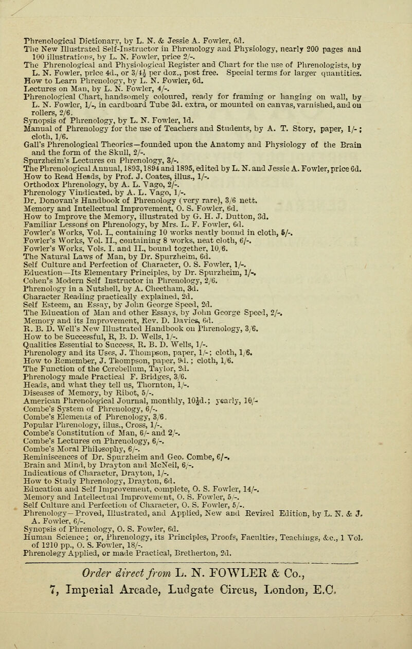 riirenological Dictionary, by L. N. & Jessie A. Fowler, Gel. Tlie New illustrated Self-Instructor iu Phrenology and Physiology, nearly 200 pages anJ 100 illustratioD?, by L. N. Fowler, price 2;'-. The Phrenological and Physiological Register and Chart for the use of Phrenologists, by L. N. Fowler, price M., or 3/4^ per doz., post free. Special terms for larger quantities. How to Learn Phrenology, by L. N. Fowlei', 6d, Lectiu-es on Man, by L. N. Fowler, 4/-. Phrenological Chart, handsomely coloured, ready for framing or hanging on wall, by L. N. Fowler, IJ., in cardboard Tube 3d. extra, or mounted on canvas, varnisheti, and ou rollers, 2/6. Synopsis of Phrenology, by L. N. Fowler, Id. Manual of Phrenology for the use of Teachers and Students, by A. T. Story, paper, I/- ; cloth, 1/6. Gall's Phrenological Theories—founded upon the Anatomy and Physiology of the Brain ajid the form of the Skull, 2/-. Spurzheim's Lectures on Phrenology, 3/-. The Phrenological Annual, 1893,1894 and 1895, edited by L. N. and Jessie A. Fowler,price 6d. How to Read Heads, by Prof. J. Coates, illus., 1/-. Orthodox Phrenology, by A. L. Vago, 2/-. Phrenology Vindicated, by A. L. Vago, 1/-. Dr. Donovan's Handbook of Phrenology (very rare), 3/6 uett. Memory and Intellectual Improvement, 0. S. Fowler, 6d. How to Improve the Memory, illustrated by G. H. J. Dutton, 3d. Familiar Lessons on Phrenology, by Mrs. L. F. Fowler, 6<1. Fowlei-'s Works, Vol. I., containing 10 works neatly bound in cloth, 6/-. Fowler's Works, Vol. II., containing 8 works, neat cloth, 6/-. Fowler's Works, Vols. I. and II., bound together, 10/6. The Natural Laws of Man, by Dr. Spurzlieim, 6d. Self Culture and Perfection of Character, 0. S. Fowler, 1/-. Education—Its Elementary Principles, by Dr. Spurzheim, 1/-. Cohen's Modern Self Instructor in Phrenology, 2,6. Phrenology in a Nutshell, by A. Cheetham, 3d. Character Reading practically explained, 2d. Self Esteem, an Essay, by Jolm George Spee<l, 2d. The Education of Man and other Essays, by John George Speed, 2/-. Memory and its Improvement, Rev. D. I)a\des, 6d. R. B. D. Well's New Illustrated Handbook ou Phrenology, 3/6. How to be Successful, R, B. D. Wells, 1/-. Qualities Essential to Success, R. B. D. Wells, 1/-. Phrenology and its Uses, J. Thomiison, paper, 1/-; cloth, ly6. How to Remember, J. Thompson, paper, 9<1.; cloth, 1,6. The Function of the Cerebellum, Taylor, 2d. Phrenology matie Practical F. Bridges, 3/6. Heads, and what they tell us, Thornton, 1 ~. Diseases of Memory, by Ribot, 5/-. American Phrenological Journal, monthly, 10|d.; yearly, 10/- Combe's System of Phrenology, 6/-. Combe's Elements of Phrenology, 3/6. Popular Phrenology, illus.. Cross, 1/-. Combe's Constitution of Man, 6/- and 2/-. Combe's Lectures on Phrenology, 6/-. Combe's Moral Philosophy, 6/-. Reminiscences of Dr. Spurzheim and Geo. Combe, 6/-. Brain and Mind, by Drayton and McNeil, 6/-. Indications of Character, Drayton, 1/-. How to Study Phrenology, Drayton, 6d. Education and Self Improvement, complete, 0. S. Fowler, 14/-. Memory and Intellectual IrajH-ovemrnt, 0. S. Fowler, 5/-. Self Culture and Perfection of Character, 0. S. Fowler, 5/-. Phrenology—Proved, Illustrated, and Applied, New and Revised Edition, by L. N. &, 3, A. Fowler, 6/-. Synopsis of Phrenology, 0. S. Fowler, 6d. Human Science; or. Phrenology, its Principles, Proofs, Facultie?, Teachings, &c., 1 VoL of 1210 pp., 0. S. Fowler, 18/-. Phrenology Applied, or made Practical, Bretherton, 2d. Order direct from L. N. FOWLEE & Co.,