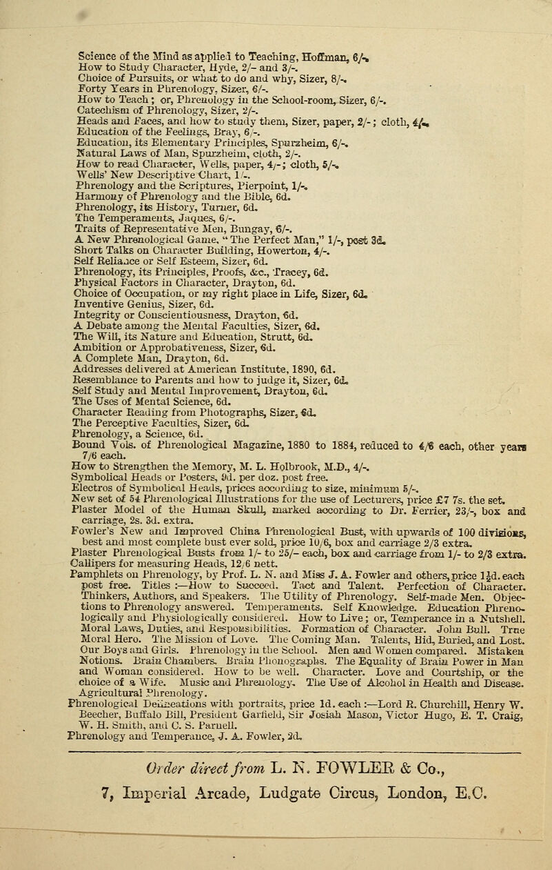Science of the Mind as ajiplied to Teaching, Hoffman, 6/-» How to Study Character, Hyde, 2/- and 3/-. Choice of Pursuits, or what to do and why, Sizer, 8/-. Forty Years in Phrenology, Sizer, 6/-. How to Teach; or, Phrenology in the School-room, Sizer, 6/-. Catechism of Phrenology, Sizer, 2/-. Heads and Faces, and how to study them, Sizer, paper, 2/-; cloth, 4^m, Education of the Feelings, Braj-, 6/-. Education, its Elementary Principles, Spurzheim, 6/-, Natural Laws of Man, Spurzheim, cloth, 2/-. How to read Character, Wells, paper, 4/-; cloth, 5/-, Wells' New Descriptive <Jhart, 1/-. Phrenology and the Scriptures, Pierpoint, 1/-, Harmony of Phrenology and the Bible, 6d. Phrenology, its History, Turner, 6d, The Temperaments, Jaques, 6/-. Traits of Representative Men, Bungay, 6/-. A New Phrenological Game,  The Perfect Man, 1/-, post 3S, Short Talks on Character Building, Howerton, 4/-. Self Reliaace or Self Esteem, Sizer, 6d. Phrenology, its Principles, Proofs, &c., Tracey, 6d. Physical Factors in Character, Drayton, 6d. Choice of Occupation, or my right place in Life, Sizer, 6d. Inventive Genius, Sizer, 6d. Integrity or Conscientiousness, Drayton, €d. A Debate among the Mental Faculties, Sizer, 6d. The Will, its Nature and Education, Strutt, 6d. Ambition or Approbativeness, Sizer, €d. A Complete Man, Drayton, 6d. Addresses delivered at American Institute, 1890, 6d. Resemblance to Parents and how to judge it, Sizer, 6d, Self Study and Mental Improvement, Drayton, Qd, The Uses of Mental Science, 6d. Character Reading from Photographs, Siaer, €d. The Perceptive Faculties, Sizer, 6d. Phrenology, a Science, 6d. Bound Vols, of Phrenological Magazine, 1880 to 1884, reduced to 4/8 each, other years 7/6 each. How to Strengthen the Memory, M. L. Holbrook, M.D., 4/-. Symbolical Heads or Posters, M. per doz. post free. Electros of SymboliGiil Heads, prices according to size, minimum 5/-, New set of 54 Phrenological Illustrations for the use of Lecturers, price £7 7s. the set. Plaster Model of the Human. Skull, marked according to Dr. Ferrier, 23/-, box and carriage, 2s. 3d. extra. Fowler's New and lEjproved China Phrenological Bust, with upwards of 100 divigiOMS, best and most complete bust ever sold, price 10/6, bos and caniage 2/3 extra. Plaster Phrenological Busts from 1/- to 25/- each, box ajid carriage from 1/- to 2/3 extra. Callipers for measuring Heads, 12/6 nett. Pamphlets on Phrenology, by Prof. L. N. and Miss J. A. Fowler and others,price l^d.each post free. Titles :—How to Succeed. Ta<^ and Talent. Perfection of Character, Thinkers, Authors, and Speakers. Tlie Utility of Phrenology. Self-made Men. Objec- tions to Phrenology answered. Teniperameiits. Self Enowiedge. Education Phreno- logically and Physiologically considered. Hov/ to Live; or, Temperaiice in a Nutshell. Moral Laws, Duties, and Eespoidsibilities. Formation of Charactei-. John Bull. True Moral Hero. The Mission of Love. The Coming Man. Talents, Hid, Bm-ied, and Lost. Our Boys and Girls. Phrenology in the School. Men aaid Women compared. Mistakea Notions. Brain Chambers. Brain Phonographs. The Equality of Brain. Power in Man and Woman consideral. How to be well. Character. Love and Courtship, or the choice of s, Wife. Music and Phrenology, The Use of Alcohol in Health and Disease. Agricultural Phrenology. Phrenological Deiixieations with portraits, price Id. each :—Lord R. Churchill, Henry W. Beecher, Buffalo Bill, President Garfield, Sir Josiah Mason, Victor Hugo, E. T. Craig, W. H. Smith, and C. S. Parnell. Phrenology and Temperance, -J. A. Fowier, 2d, Order direct from L. K, FOWLEE & Co.,