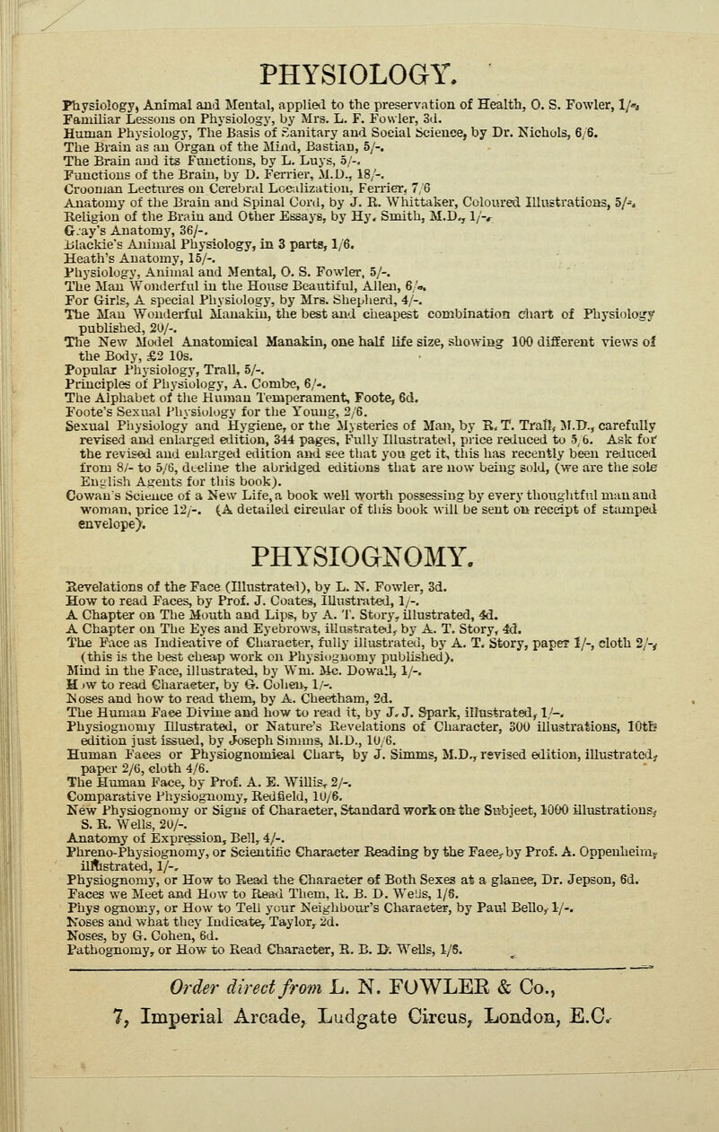 PHYSIOLOGY. Physiology, Animal and Mental, applietl to the preservation of Health, 0. S. Fowler, l/«j Familiar Lessons on Physiology, by Mrs. L. F. Fowler, Sd. Human Physiology, The Basis of Sanitary and Social Science, by Dr. Nichols, 6/6. The Brain as an Organ of the Miad, Bastian, 5/-. The Brain and its Fvmctions, by L. Luys, 5/-, Functions of the Braiu, by D. Ferriei-, M.D., 18/-. Croonian Lectiu'es on Cerebral Localization, Ferrier, 7,6 Anatomy of the Brain and Spinal Cord, by J. R. Whittaker, Coloured Illustrations, 5/-^ Religion of the Braiu and Other Essays, by Hy, Smith, M.D,, l/-*- G.ay's Anatomy, 36/-. iilackie's Animal Physiology, in 3 parts, 1/6. Heath's Anatomy, 15/-. Physiology, Animal and Mental, 0. S. Fowler, 5/-. The Man Wonderful iu the House Beautiful, Allen, 6/a. For Girls, A special Physiology, by Mrs. Shepherd, 4/-. The Man Wonderful Manakiu, the best and cheapest combination Chart of Physiology' published, 2U/-. The New Model Anatomical Manakin, one half life size, showing 100 different views of the Botiy, £2 10s. Popular Physiology, Trail, 5/-. Principles of Physiology, A. Combe, 6/-. The Alphabet of the Human Temperament, Foote, 6d. Foote's Sexual I'hysiology for tlie Youug, 2/6. Sexual Physiology and Hygiene, or the Mysteries of Man, by R* T. Trail, JI.D., carefully revised and enlarged edition, 344 pages. Fully Illustrated, price reduced to 5;6. Ask tot the revised and enlarged edition and see that you get it, this has recently been reduced from 8/- to 5/6, decline the abridged editions that are now being sold, (we are the sole Euiilish Agents for this book). Cowan's Science of a New Life, a book well worth possessing by everj' thoughtful man and woman, price 12/-. (A detailed circular of this book will be sent on receipt of stamped envelope). PHYSIOGNOMY. Revelations of the Face (Illustrate<l), by L. N. Fowler, 3d. How to read Faces, by Prof. J. Coates, Illustrated, 1/-. A Chapter on Tlie Mouth and Lips, by A. T. Story, illustrated, 4d. A Chapter on The Eyes and Eyebrows, iUustrateiJ, by A. T. Story, 4(J. The Pace as Indicative of Character, fully illiistrateu, by A. T, Story, paper 1/-, sloth 2/-,- (this is the best cheap work on Physiognomy published). Mind in the Face, illustrated, by Wm. Mc. Dowall, 1/-. H jw to read Character, by G. CoheUy 1/-. N OSes and how to read them, by A. Cheetham, 2d. The Hvmian Face Divine and how to read it, by J.J. Spark, illustratal, 1/-. Physiognomy Illtistrated, or Nature's Revelations of Character, 300 illustrations, lOtb edition just issued, by Joseph Smnns, M.D., 10/6. Human Faces or Physiognomical Chart, by J. Simms, M.D,, revised edition, illustratod^r paper 2/6, cloth 4/6, The Human Face, by Pi'of. A. E. WiUis^ 2/-. Comparative Physiognomy, Redfield, 10/6. New Physiognomy or Signs of Character, Standard work OQ the Subject, 1000 illustrations^ S. R. Wells, 20/-. Anatomy of Expression, Bell, 4/-. Phreno-Physiognomy, or Scientific Character Reading by the Face,-by Prof. A. Oppenheimj ilAstrated, 1/-, Physiognomy, or How to Read the Character of Both Sexes at a glance, Dr, Jepson, 6d. Faces we Meet and How to Rea-d Them, R, B. D, We Lis, 1/8, Phys ognomy, or How to Tell your Neighbotu:'s Character, by Paul Bello,-1/-. Koses and what they Indicate, Taylor, 2d. Noses, by G. Cohen, 6d. Pathognomy, or How to Read Character, R. B. I>. Wells, 1/6. Order direct from L. N. FOWLEE & Co.,