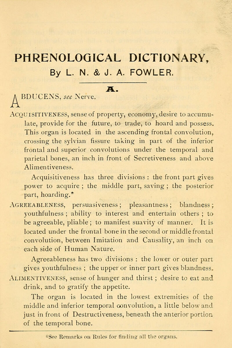 PHRENOLOGICAL DICTIONARY, By L. N. & J. A. FOWLER. A BDUCENS, see Nerve. Acquisitiveness, sense of property, economy, desire to accumu- late, provide for the future, to trade, to hoard and possess. This organ is located in the ascending frontal convolution, crossing the sylvian fissure taking in part of the inferior frontal and superior convolutions under the temporal and parietal bones, an inch in front of Secretiveness and above Alimentiveness. Acquisitiveness has three divisions : the front part gives power to acquire ; the middle part, saving ; the posterior part, hoarding.* Agreeableness, persuasiveness; pleasantness; blandness; youthfulness ; ability to interest and entertain others ; to be agreeable, pliable ; to manifest suavit}- of manner. It is located under the frontal bone in the second or middle frontal convolution, between Imitation and Causality, an inch on each side of Human Nature. Agreeableness has two divisions : the lower or outer part gives youthfulness ; the upper or inner part gives blandness. Alimentiveness, sense of hunger and thirst; desire to eat and drink, and to gratify the appetite. The organ is located in the lowest extremities of the middle and inferior temporal aonvolution, a little below and just in front of Destructiveness, beneath the anterior portion, of the temporal bone. *See Remarks on Rules for fimliug all the organs.