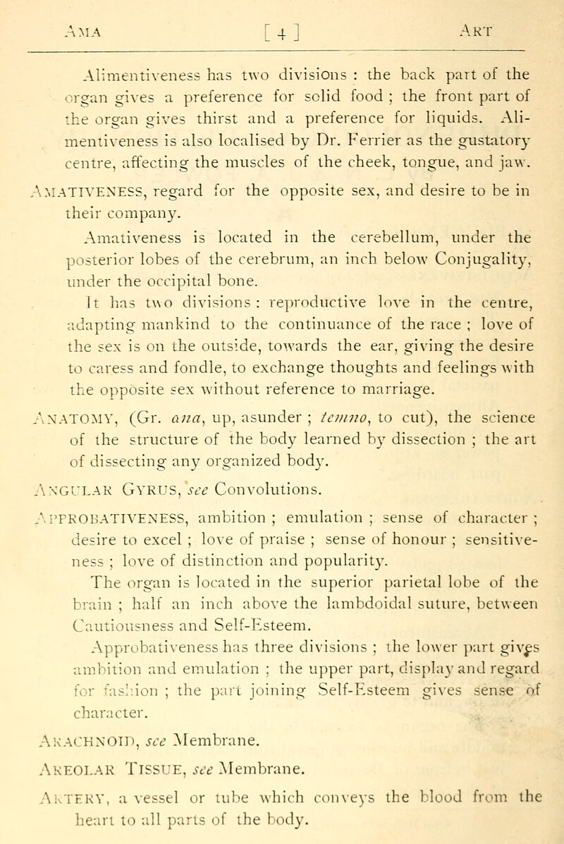 AMA [4 ] Art Aliraentiveness has Uvo divisions : the back part of the organ gives a preference for solid food ; the front part of the organ gives thirst and a preference for liquids. Ali- mentiveness is also localised by Dr. Ferrier as the gustatory centre, affecting the muscles of the cheek, tongue, and jaw. A.MATIVENESS, regard for the opposite sex, and desire to be in their company. Amativeness is located in the cerebellum, under the posterior lobes of the cerebrum, an inch below Conjugality, uncier the occipital bone. It has two divisions: reproductive love in the centre, adapting mankind to the continuance of the race ; love of the sex is on the outside, towards the ear, giving the desire to caress and fondle, to exchange thoughts and feelings with the opposite sex without reference to marriage. AvNATO:mv, (Gr. ana^ up, asunder ; tonno^ to cut), the science of the structm-e of the body learned b)- dissection ; the art of dissecting any organized body. .'WGULAK Gyrus, see Convolutions. A.PPKOBATIVENESS, ambition ; emulation ; sense of character ; desire to excel ; love of praise ; sense of honour ; sensitive- ness ; love of distinction and popularit}-. The organ is located in the superior parietal lobe of the brain ; half an inch above the lambdoidal suttu'e, between Cautiousness and Self-Esteem. Approbativeness has three divisions ; the lower part giv^s ambition and emulation ; the upper part, display and regard for fashion ; the part joining Self-F.steem gives sense of character. Akachnoid, see ^Membrane. Akeoi.ak Tissue, see Membrane. Aktekv, a vessel or tube which conveys the blood from the heart to all parts of the body.
