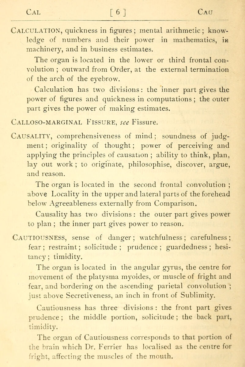 Calculation, quickness in figures ; mental arithmetic ; know- ledge of numbers and their power in mathematics, in machiner}', and in business estimates. The organ is located in the lower or third frontal con- volution ; outward from Order, at the external termination of the arch of the eyebrow. Calculation has two divisions: the inner part gives the power of figures and quickness in computations ; the outer part gives the power of making estimates. Calloso-marginal Fissure, see Fissure. Causality, comprehensiveness of mind ; soundness of judg- ment ; originality of thought; power of perceiving and applying the principles of causation ; ability to think, plan, lay out work ; to originate, philosophise, discover, argue, and reason. The organ is located in the second frontal convolution ; above Locality in the upper and lateral parts of the forehead below Agreeableness externally from Comparison. Causality has two divisions : the outer part gives power to plan ; the inner part gives power to reason. Cautiousness, sense of danger; watchfulness; carefulness; fear ; restraint; solicitude ; prudence ; guardedness ; hesi- tancy ; timidity. The organ is located in the angular gyrus, the centre for movement of the platysma myoides, or muscle of fright and fear, and bordering on the ascending parietal convolution ; just above Secretiveness, an inch in front of Sublimity. Cautiousness has three divisions : the front part gives prudence ; the middle portion, solicitude ; the back part, timidity. The organ of Cautiousness corresponds to that portion of the brain which Dr. Ferrier has localised as the centre for fright, affecting the muscles of the mouth.