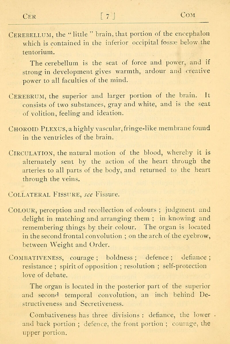 Cer [7 J Com Cerebellum, the little  brain, that portion of the encephalon which is contained in ihe inferior occipital foss;e below the tentorium. The cerebellum is the seat of force and power, and if strong in development gives warmth, ardour and creative power to all faculties of the mind. Cerebrum, the superior and larger portion of the brain. It consists of two substances, gray and white, and is the seat of volition, feeling and ideation. Choroid PLEXUS,ahighly vascular, fringe-like meiaibrane found in the ventricles of the brain. Circulation, the natural motion of the blood, whereby it is alternately sent by the action of the heart through the arteries to all parts of the body, and returned to the heart through the veins. Collateral Fissure, see Fissure. Colour, perception and recollection of colours ; judgment and delight in matching and arranging them ; in knowing and remembering things by their colour. The organ is located in the second frontal convolution ; on the arch of the eyebrow^ between Weight and Order. COMBATIVENESS, courage ; boldness ; defence ; defiance ; resistance ; spirit of opposition ; resolution ; self-protection love of debate. The organ is located in the posterior part of the superior and second temporal convolution, an inch behind De- structiveness and Secretiveness. Combativeness has three divisions : defiance, the lower and back portion ; defence, the front portion ; courage, the upper portion.