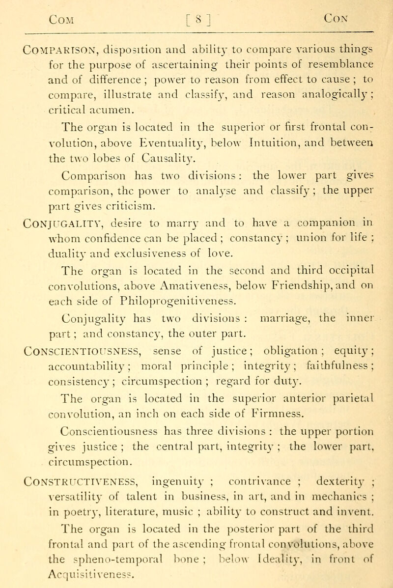 COMPAKTSOX, disposition and ability to compare various things for the purpose of ascertaining their points of resemblance and of difference ; power to reason from effect to cause ; to compare, illustrate anci classify, and reason analogically ; critical acumen. The organ is located in the superior or first frontal con- volution, above Eventuality, below Intuition, and between the two lobes of Causalit}-. Comparison has two divisions: the lower part gives comparison, the power to analyse anci classify; the upper part gives criticism. CONjrGALTTV, desire to marr\- and to have a companion in whom confidence can be placed ; constancy ; union for life ; dualit}- and exclusiveness of love. The organ is located in the second and third occipital convolutions, above Amati\eness, below Friendship, and on each side of Philoprogenitiveness. Conjugality has two divisions : marriage, the inne!' part; and constancy, the outer part. Conscientiousness, sense of justice; obligation; equit}-; accountability; moral principle; integrit}'; faithfulness; consistenc}'; circumspection; regard for dut}. The organ is located in the superior anterior parietal convolution, an inch on each side of Firmness. Conscientiousness has three divisions : the upper portion gives justice ; the central part, integrit\- ; the lower part, circumspection. CONSTRT'CTIVENESS, ingenuity ; contri\ance ; de.xterit}- ; ACrsatility of talent in business, in art, and in mechanics ; in poetr}-, literature, music ; abilit}- to construct and invent. The organ is located in the posterior part of the third frontal and jxiri of the ascending frontal convolutions, above the sphenii-iem])oral bone; below Idealil}', in front of Acquisiti\eness.