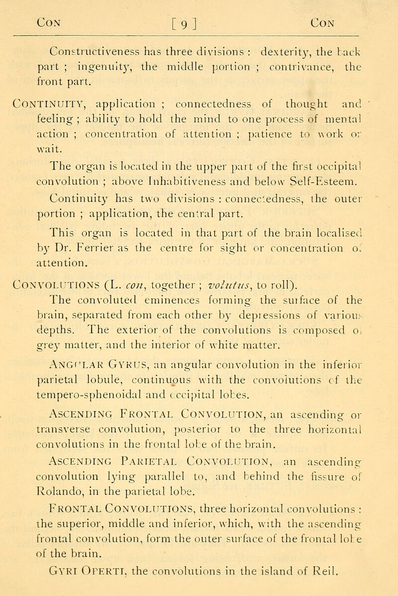 Constructiveness has three divisions : dexterit}', the back part ; ingenuity, the middle portion ; contrivance, the front part. Continuity, application ; connectedness of thought and feeling ; ability to hold the mind to one process of mental action ; concentration of attention ; patience to work or wait. The organ is located in the upper part of the first occipital convolution ; above inhabitiveness and below Self-Esteem. Continuity has two divisions : connectedness, the outer portion ; application, the central part. This organ is located in that part of the brain localised b}^ Dr. Ferrier as the centre for sight or concentration o: attention. Convolutions (L. co/i, together ; volutus^ to roll). The convoluted eminences forming the suiface of the brain, separated from each other by depressions of various depths. The exterior of the convolutions is composed Oi grey matter, and the interior of white matter. Angular Gyrus, an angular convolution in the inferior parietal lobule, continuous with the con\'olut;ons cf the tempero-sphenoidal and occipital lobes. Ascending Frontal Convolution, an ascending or transverse convolution, posterior to the three horizontal convolutions in the frontal lole of the brain. Ascending Parietal Convolution, an ascending convolution lying parallel to, and behind the iissure of Rolando, in the parietal lobe. Frontal Convolutions, three horizontal convolutions : the superior, middle and inferior, which, with the ascending frontal convolution, form the outer surface of the frontal lole of the brain. GyrI Oferti. the convolutions in the island of Reil.