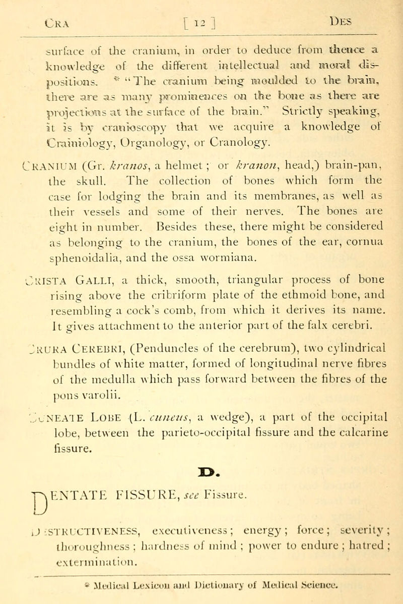 surlace of the cranium, in order to deduce from tiieiice a knowledge of the different intellectual aaid motxil •dis- positions, ^' The cranium heino- iwoulded lo the biam, ilhere are as inanj' prominences on the booe as there are ijiroiiections at the su5iace of the brain. Strictly speaking, at is b} cranioscopy that we acquire a knowledge of Crainiology, Organology, or Cranology. Cranium (Gr. kranos^ a helmet ; or ki-anon^ head,) brain-pan. the skull. The collection of bones which form the case for lodging the brain anci its membranes, as well as their vessels and some of their nerves. The bones are eight in number. Besides these, there might be considered as belonging to the cranium, the bones of the ear, cornua sphenoidalia, and the ossa wormiana. ClilSTA Galli, a thick, smooth, triangular process of bone rising above the cribriform plate of the ethmoid bone, and resembling a cock's comb, from which it derives its name. It gi\es attachment to the anterior part of the falx cerebri. Jrur.a Cerebri, (Penduncles of the cerebrum), two c}lindrical bundles of white matter, formed of longitudinal nerve fibres of the medulla which pass forward between the fibres of the pons varolii. 'JuNEA'IE Lobe (L. cidicus^ a wedge), a part of the occipital lobe, between the parieto-occipital fissure and the calcarine fissure. D ENTATE FISSURE, jvt- Fissure. iJ iSTRLCTIVENESS, execulivcncss; energy; force; severity; thoroughness ; hardnees of uiiiul ; power to endure ; hatred ; extermination. * Mciliciil Lexicon and l^ictiuuary of Medical ijcieiice.