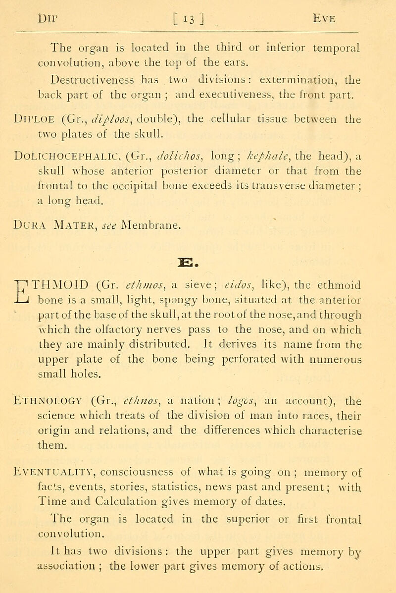The organ is located in the third or inferior temporal convolution, above the top of the ears. Destructiveness has two divisions: extermination, the back part of the organ ; and executiveness, the front part. DiPLOE (Gr., diploos^ double), the cellular tissue between the two plates of the skull. Dolichocephalic, (Gr., dolicJios^ long; kej^hale, ih^ head), a skull whose anterior posterior diameter or that from the frontal to the occipital bone exceeds its transverse diameter ; a long head. Dura Mater, see Membrane. E E. THMUID (Gr. cl/unos, a sieve; cidos, like), the ethmoid bone is a small, light, spongy bone, situated at the anterior part of the base of the skull, at the root of the nose, and through which the olfactory nerves pass to the nose, and on which they are mainly distributed. It derives its name from the upper plate of the bone being perforated with numerous small holes. Ethnology (Gr., etJuios^ a nation ; logcs^ an account), the science which treats of the division of man into races, their origin and relations, and the differences which characterise them. Eventuality, consciousness of what is going on ; memory of facts, events, stories, statistics, news past and present; with Time and Calculation gives memory of dates. The organ is located in the superior or first frontal convolution. it has two divisions: the upper part gives memory by association ; the lower part gives memory of actions.