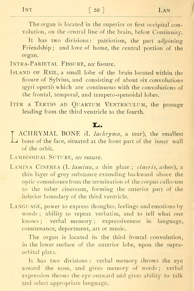 The organ is located in the superior or first occipital con- volution, on the central line of the brain, below Continuiiy. Tt has two divisions: patriotism, the part acijoining Friendship ; and love of home, the central portion of the organ. Intka-Parietal Fissure, see fissure. Island of Reil, a small lobe of the brain located within the fissure of Sylvius, and consisting of about six convolutions [cr^xx operti) which are continuous with the convolutions of the frontal, temporal, and tempero-spenoidal lobes. Iter a Tertio ad Quartum Ventriculum, the passage leading from the third ventricle to the fourth, T ACHRYiMAL BONE (L lachryma, a tear), the smallest J-J bone of the face, situated at the front part of the inner wall of the orbit. Lamrdoidal SrTT'RE, sec suture. Lamina Cinerea (L lamina, a thin plate ; ciiuris, ashes), a thin layer of grey substance extending backward above the optic commissure from the termination of the corpus callosiun to the tuber cinereum, forming the anterior part of the inferior boundary of the third \'entricle. Langfage, power to express thoughts, feelings and emotions b}- words ; ability to repeat verbatim, and to tell what one knows ; verbal memory ; expressiveness in language, countenance, deportment, art or music. The organ is located in the third frontal convolution, in the lower surface of tlie anterior lobe, upon the supra- orliital plat?. h has two divisions: verbal memoiy throws the eye ioward the nose, and gives memor}- of woids ; verbal expression throws the e}'e oiUward and gi\es aliilily to talk ^nd select a|ii)ri>prlale language.