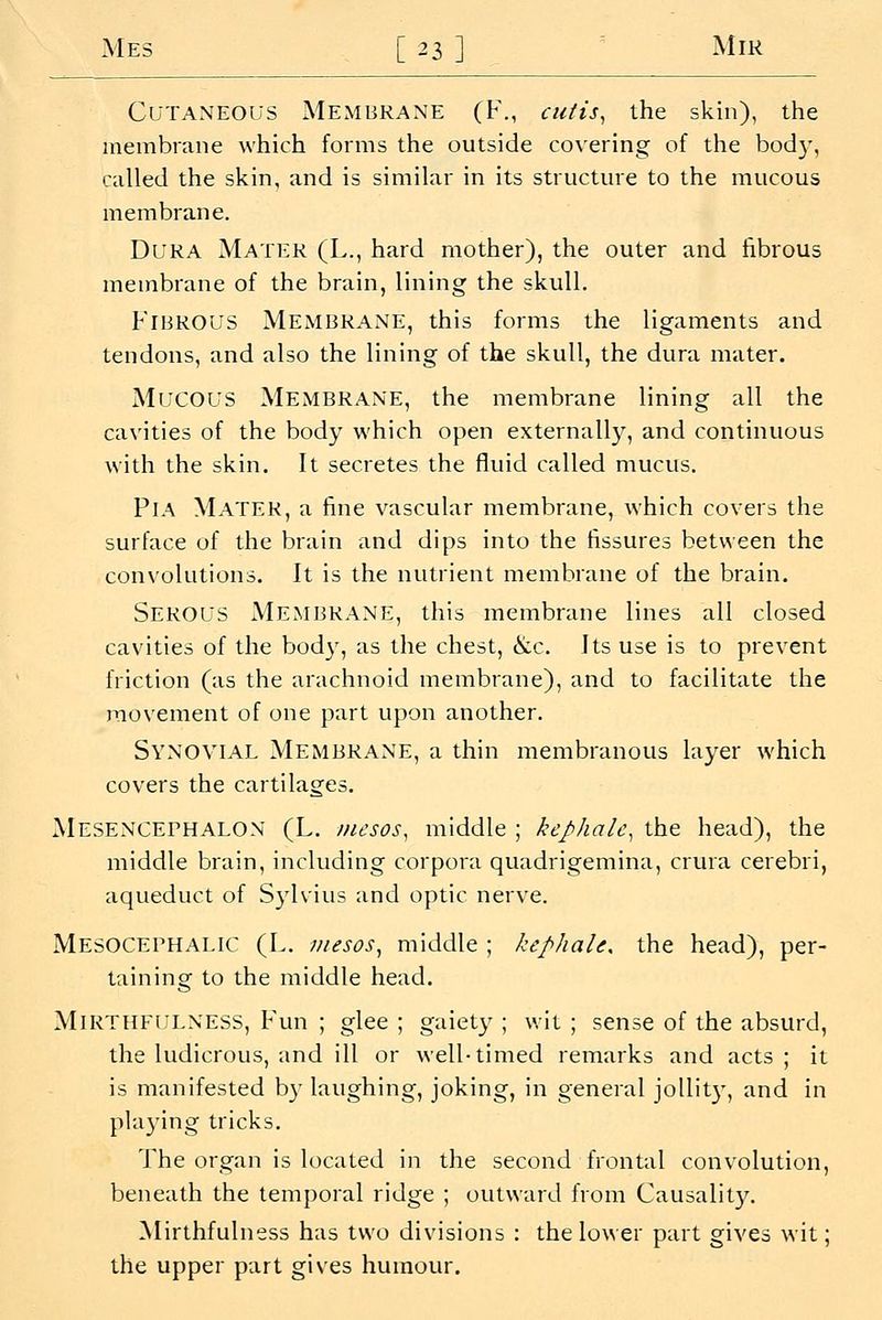 Cutaneous Membrane (f., cutis^ the skin), the membrane which forms the outside covering of the bod}', called the skin, and is simikir in its structure to the mucous membrane. Dura Mater (L., hard mother), the outer and fibrous membrane of the brain, lining the skull. Fibrous MExMBRAne, this forms the ligaments and tendons, and also the lining of the skull, the dura mater. Mucous Membrane, the membrane lining all the cavities of the body which open externally, and continuous with the skin. It secretes the fluid called mucus. PlA Mater, a fine vascular membrane, which covers the surface of the brain and dips into the fissures between the convolutions. It is the nutrient membrane of the brain. Serous Membrane, this membrane lines all closed cavities of the body, as the chest, &c. Its use is to prevent friction (as the arachnoid membrane), and to facilitate the movement of one part upon another. Synovial Membrane, a thin membranous layer which covers the cartilages. Mesencephalon (L. inesos, middle ; kephalc^ the head), the middle brain, including corpora quadrigemina, crura cerebri, aqueduct of S3'lvius and optic nerve. MesOCEPHALIC (L. mesos^ middle ; kephale. the head), per- taining to the middle head. MiRTiiFULNESS, Fun ; glee ; gaiety ; wit ; sense of the absurd, the ludicrous, and ill or well-timed remarks and acts; it is manifested by laughing, joking, in general joUit}-, and in playing tricks. The organ is located in the second frontal convolution, beneath the temporal ridge ; outward from Causality. Mirthfulness has two divisions : the lower part gives wit; the upper part gives humour.