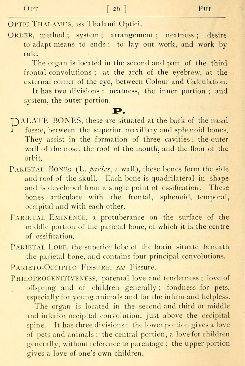 Optic Thalamus, sec Thalami Optici. Oruek, method; s3'stein ; arrangement ; neatness ; desire to adapt means to ends ; to lay out work, and work by rule. The organ is located in the second and pnrt of the third frontal convolutions ; at the arch of the eyebrow, at the external corner of the eye, between Colour and Calculation. It has two divisions : neatness, the inner portion ; and system, the outer portion. PALATE BOXES, these are situated at the back of the nasal fossic, between the superior maxillary and sphenoid bones. They assist in the formation of three cavities : the outer wall of the nose, the roof of the mouth, and the floor of the orbit. Parietal Boxes (L. paries^ a wall), these bones form the side and roof of the skull. Plach bone is quadrilateral in shape and is dexeloped from a single point of ossification. These bones articulate with the frontal, sphenoid, temporal, occipital and with each other. Parietal Eminence, a protuberance on the surface of the middle portion of the parietal bone, of which it is the centre of ossification. Parietal Lohe, the sui)erior lobe of the brain situate beneath the parietal bone, and conUiins four principal convolutions. Parieto-Occipito Fissure, see Fissure. Philoprogenitiveness, parental love and tenderness ; love of offspring and of children generally ; fondness for pets, especially for young animals and for the infirm and helpless. The organ is located in the second and third or middle and inferior occipital convolution, just above the occipital spine. It has three divisions : the lower portion gives a love of pets and animals ; the central poition, a lo\e for children generally, without reference to parentage ; the upper i>ortion gives a love of one's own children.