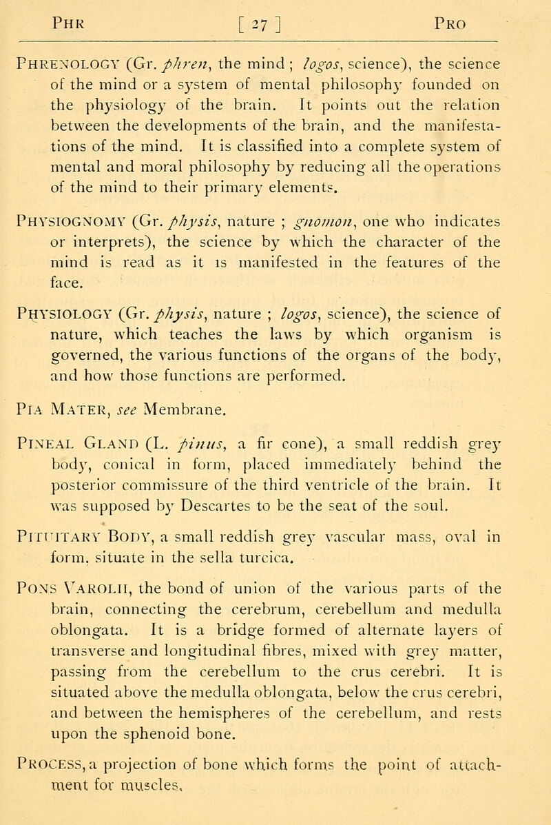 Phr [27] Pro Phrenology (Gr. phren^ the mind ; logos^ science), the science of the mind or a S3'stem of mental philosophy founded on the physiology of the brain. It points out the relation between the developments of the brain, and the manifesta- tions of the mind. It is classified into a complete system of mental and moral philosophy by reducing all the operations of the mind to their primary element?. Physiognomy (Gr. physis^ nature ; gnomon^ one who indicates or interprets), the science by which the character of the mind is read as it is manifested in the features of the face. PHYSIOLOGY (Gr. physis, nature ; logos, science), the science of nature, which teaches the laws by which organism is governed, the various functions of the organs of the body, and how those functions are performed. PiA Mater, see Membrane. Pineal Gland (L. pimis, a fir cone), a small reddish grey bod}', conical in form, placed immediatel}' behind the posterior commissure of the third ventricle of the brain. It was supposed b}' Descartes to be the seat of the soul. PrrriTARY Body, a small reddish grey vascular mass, oval in form, situate in the sella turcica. Pons V^arolii, the bond of union of the various parts of the brain, connecting the cerebrum, cerebellum and medulla oblongata. It is a bridge formed of alternate laj'ers of transverse and longitudinal fibres, mixed with grey matter, passing from the cerebellum to the crus cerebri. It is situated above the medulla oblongata, below the crus cerebri, and between the hemispheres of the cerebellum, and rests upon the sphenoid bone. Process, a projection of bone which forms the point of attach- ment for muscles.