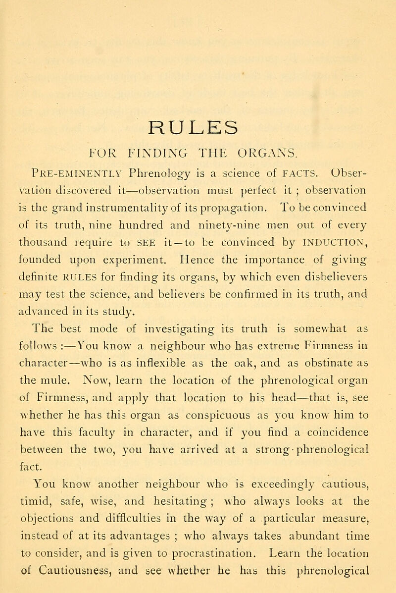 RULES FOR FINDING THE ORGANS. pRE-EiMliNENTLV Phrenology is a science of FACTS. Obser- vation discovered it—observation must perfect it ; observation is the grand instrumentality of its propagation. To be convinced of its truth, nine hundred and ninety-nine men out of every thousand require to SEE it —to be convinced by INDUCTION, founded upon experiment. Hence the importance of giving definite RULES for finding its organs, by which even disbelievers may test the science, and believers be confirmed in its truth, and advanced in its study. The best mode of investigating its truth is somev.hat as follows :—You know a neighbour who has extreme Firmness in character—who is as inflexible as the oak, and as obstinate as the mule. Now, learn the location of the phrenological organ of Firmness, and apply that location to his head—that is, see whether he has this organ as conspicuous as you know him to have this faculty in character, and if you find a coincidence between the two, you have arrived at a strong-phrenological fact. You know another neighbour who is exceedingly cautious, timid, safe, wise, and hesitating; who always looks at the objections and difficulties in the way of a particular measure, instead of at its advantages ; who ahvays takes abundant time to consider, and is given to procrastination. Learn the location of Cautiousness, and see whether he has this phrenological