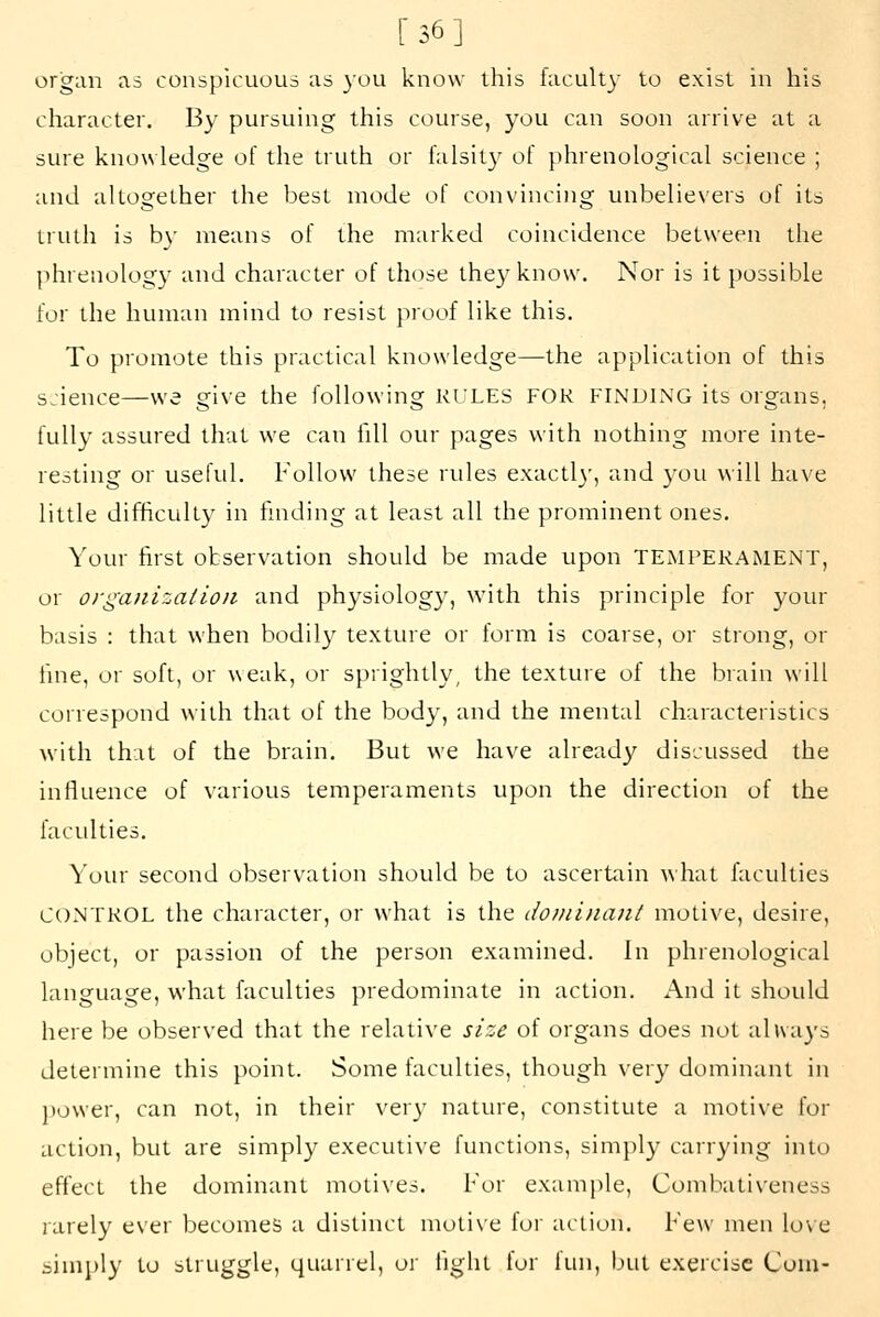 [36] organ as conspicuous as you know this facult}- to exist in his character. By pursuing this course, you can soon arrive at a sure knowledge of the truth or falsity of phrenological science ; and altogether the best mode of convinciiig unbelievers of its truth is by means of the marked coincidence between the jihreuology and character of those the3^know. Nor is it possible for the human mind to resist proof like this. To promote this practical knowledge—the application of this science—we give the following RULES FOR FINDING its organs, fully assured that we can fill our pages with nothing more inte- resting or useful. Follow these rules exactl}', and you will have little difficulty in fmding at least all the prominent ones. Your first observation should be made upon TEMPERAMENT, or organization and physiology, with this principle for your basis : that when bodily texture or form is coarse, or strong, or fme, or soft, or weak, or sprightly, the texture of the brain will correspond with that of the body, and the mental characteristics with that of the brain. But we have already discussed the influence of various temperaments upon the direction of the faculties. Yotu second observation should be to ascertain what faculties CONTROL the character, or what is the dominant motive, desire, object, or passion of the person examined. In phrenological language, what faculties predominate in action. And it shoidd here be observed that the relative size of organs does not always determine this point. Some faculties, though very dominant in ]lower, can not, in their ver}' nature, constitute a motive for action, but are simply executive functions, simpl}' carrying into effect the dominant motives. For example, Combativeness rarely ever becomes a distinct moti\e for action. Few men love sinij)ly to struggle, quarrel, or light for lun, but exercise Com-