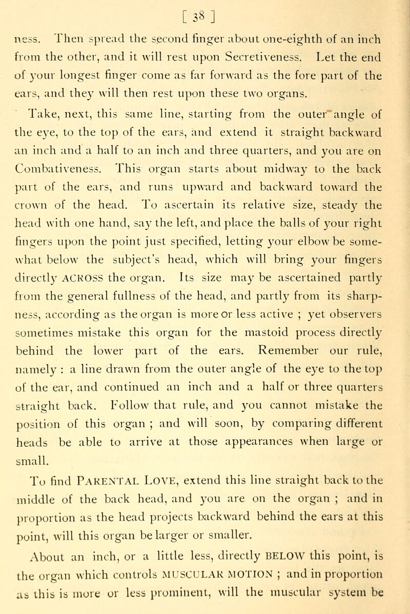 [38] ness. Then spread the second finger about one-eighth of an inch from the other, and it will rest upon Secreti^•eness. Let the end of 3'our longest finger come as far forward as the fore part of the ears, and the}' will then rest upon these two organs. Take, next, this same line, starting from the outer angle of the e3'e, to the top of the ears, and extend it straight backward an inch and a half to an inch and three quarters, and you are on Conibati\eness. This organ starts about midway to the back part of the ears, and runs upA\~ard and backward toward the crown of the head. To ascertain its relative size, steaciy the head with one hand, say the left, and place the balls of your right fingers upon the point just specified, letting your elbow be some- what below the subject's head, which will bring your fingers directly ACROSS the organ. Its size may be ascertained partly from the general fullness of the head, and partly from its sharp- ness, according as the organ is more or less active ; yet observers sometimes mistake this organ for the mastoid process directly behind the lower part of the ears. Remember our rule, namely : a line drawn from the outer angle of the eye to the top of the ear, and continued an inch and a half or three quarters straight back. Follow that rule, and you cannot mistake the position of this organ ; and will soon, by comparing different heads be able to arrive at those appearances when large or small. To find Parental Love, extend this line straight back to the middle of the back head, and you are on the organ ; and in proportion as the head projects backward behind the ears at this point, will this organ be larger or smaller. About an inch, or a little less, directly BELOW this point, is the organ which controls MUSCULAR MOTION ; and in proportion as this is more or less prominent, will the muscular system be